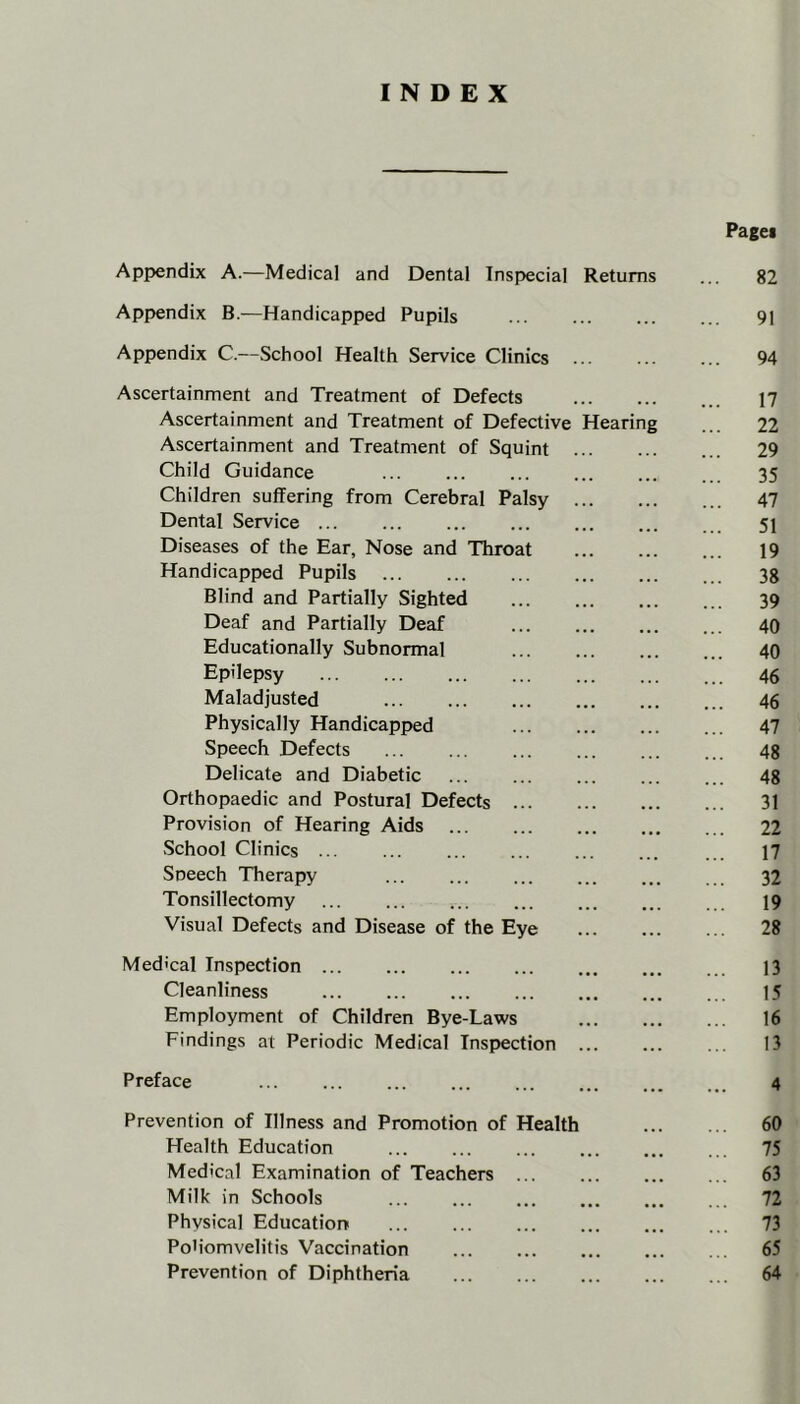 INDEX Pagei Appendix A.—Medical and Dental Inspecial Returns ... 82 Appendix B.—Handicapped Pupils ... ... 91 Appendix C.—School Health Service Clinics ... ... ... 94 Ascertainment and Treatment of Defects 17 Ascertainment and Treatment of Defective Hearing ... 22 Ascertainment and Treatment of Squint ... 29 Child Guidance 35 Children suffering from Cerebral Palsy ... 47 Dental Service 51 Diseases of the Ear, Nose and Throat 19 Handicapped Pupils 38 Blind and Partially Sighted 39 Deaf and Partially Deaf 40 Educationally Subnormal 40 Epilepsy 46 Maladjusted 46 Physically Handicapped 47 Speech Defects ... ... ... ... 48 Delicate and Diabetic ... ... 48 Orthopaedic and Postural Defects 31 Provision of Hearing Aids ... 22 School Clinics 17 Sneech Therapy 32 Tonsillectomy ... ... ... ... 19 Visual Defects and Disease of the Eye ... 28 Medical Inspection 13 Cleanliness 15 Employment of Children Bye-Laws 16 Findings at Periodic Medical Inspection ... ... ... 13 Preface ... ... ... 4 Prevention of Illness and Promotion of Health 60 Health Education 75 Medical Examination of Teachers 63 Milk in Schools ... 72 Physical Educatiorr 73 PoMomvelitis Vaccination 65 Prevention of Diphtheria ... 64