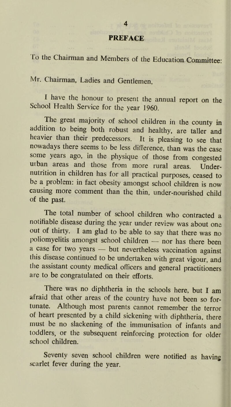 PREFACE I o the Chairman and Members of the Education Committee: Mr. Chairman, Ladies and Gentlemen. I have the honour to present the annual report on the School Health Service for the year 1960. The great majority of school children in the county in addition to being both robust and healthy, are taller and heavier than their predecessors. It is pleasing to see that nowadays there seems to be less difference, than was the case some years ago, in the physique of those from congested urban areas and those from more rural areas. Under- nutrition in children has for all practical purposes, ceased to be a problem: in fact obesity amongst school children is now causing more comment than the thin, under-nourished child of the past. The total number of school children who contracted a notifiable disease during the year under review was about one out of thirty. I am glad to be able to say that there was no poliomyelitis amongst school children — nor has there been a case for two years — but nevertheless vaccination against this disease continued to be undertaken with great vigour, and the assistant county medical officers and general practitioners aie to be congratulated on their efforts. There was no diphtheria in the schools here, but I am afraid that other areas of the country have not been so for- tunate. Although most parents cannot remember the terror of heart presented by a child sickening with diphtheria, there must be no slackening of the immunisation of infants and toddlers, or the subsequent reinforcing protection for older school children. Seventy seven school children were notified as having scarlet fever during the year.