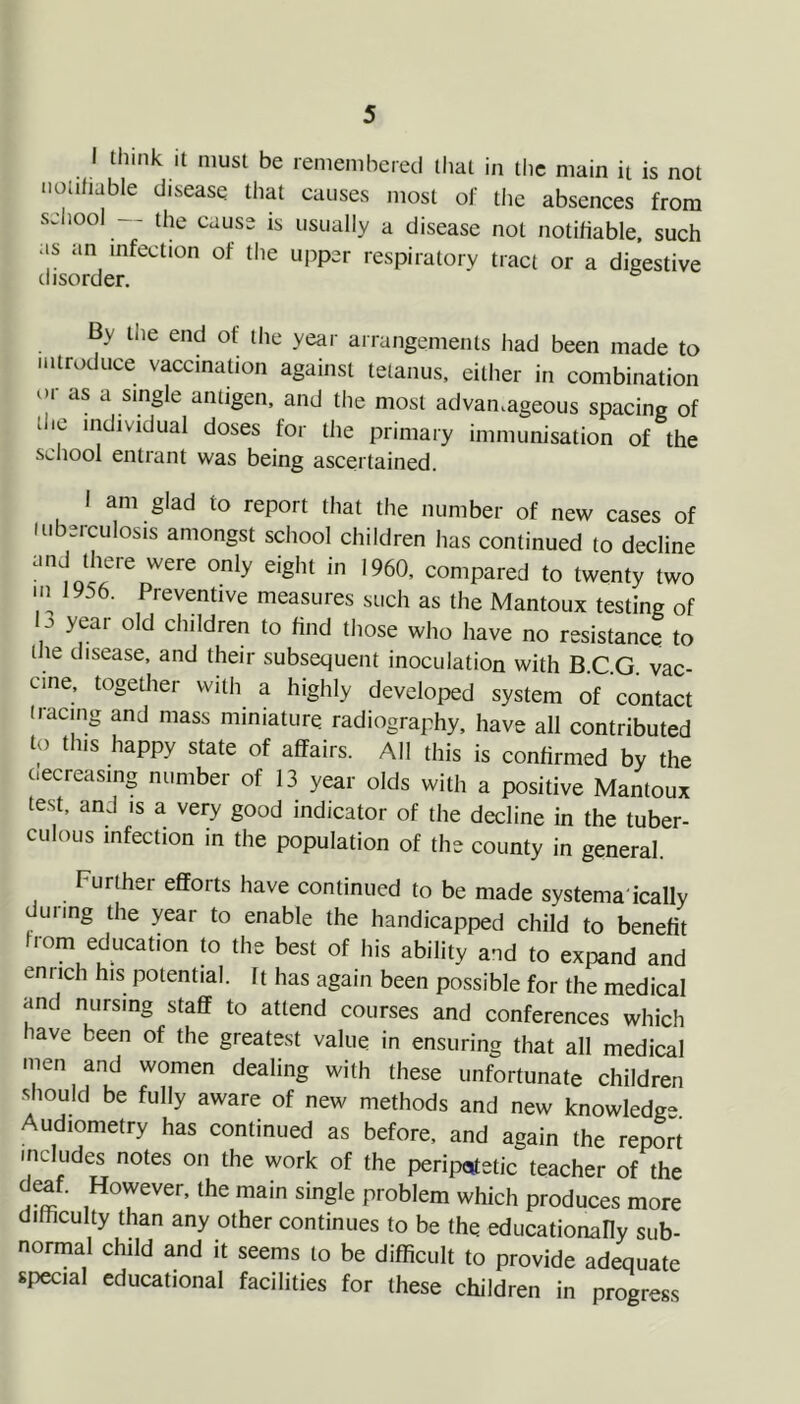 I think it must be remembered that in the main it is not noufiable disease tliat causes most of the absences from seliool — the cause is usually a disease not notifiable, such as an infection of the upper respiratory tract or a digestive By die end of die year arrangemenls had been made to mlroduce vaccinalion against lelanus, either in combination or as a single antigen, and the most advan.ageous spacing of the individual doses for die primary immunisation of the scliool entrant was being ascertained. 1 am glad to report that the number of new cases of iiiberculosis amongst school children has continued to decline and there were only eight in 1960, compared to twenty two in 1956. Preventive measures such as the Mantoux testing of b year old children to find those who have no resistance to the disease, and their subsequent inoculation with B.C.G. vac- cine, together with a highly developed system of contact iracnig and mass miniature radiography, have all contributed to this happy state of affairs. All this is confirmed by the decreasing number of 13 year olds with a positive Mantoux test, and is a very good indicator of the decline in the tuber- culous infection in the population of the county in general. Further efforts have continued to be made systema'ically during the year to enable the handicapped child to benefit from education to the best of his ability and to expand and enrich his potential, ft has again been possible for the medical and nursing staff to attend courses and conferences which have been of the greatest value in ensuring that all medical men and women dealing with these unfortunate children ■should be fully aware of new methods and new knowledge. Audiometry has continued as before, and again the report includes notes on the work of the peripctfetic teacher of the deaf. However, the main single problem which produces more difhculty than any other continues to be the educationahy sub- normal child and it seems to be difficult to provide adequate special educational facilities for these children in progress