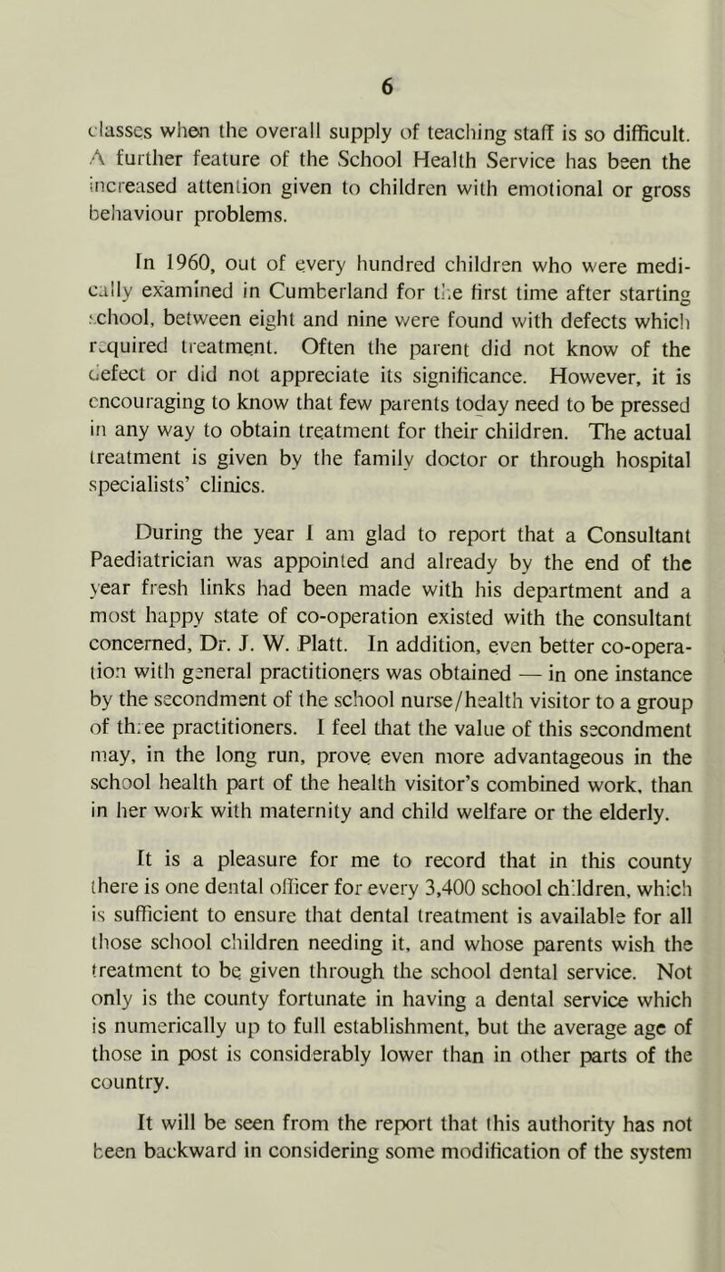 classes when the overall supply of teaching staff is so difficult. A further feature of the School Health Service has been the increased attention given to children with emotional or gross behaviour problems. In 1960, out of every hundred children who were medi- cally examined in Cumberland for tr.e first time after starting school, between eight and nine were found with defects which required treatment. Often the parent did not know of the oefect or did not appreciate its significance. However, it is encouraging to know that few parents today need to be pressed in any way to obtain treatment for their children. The actual treatment is given by the family doctor or through hospital specialists’ clinics. During the year 1 am glad to report that a Consultant Paediatrician was appointed and already by the end of the year fresh links had been made with his department and a most happy state of co-operation existed with the consultant concerned. Dr. J. W. Platt. In addition, even better co-opera- tion with general practitioners was obtained — in one instance by the secondment of the school nurse/health visitor to a group of three practitioners. I feel tliat the value of this secondment may, in the long run, prove even more advantageous in the school health part of the health visitor’s combined work, than in her work with maternity and child welfare or the elderly. It is a pleasure for me to record that in this county there is one dental officer for every 3,400 school children, which is sufficient to ensure that dental treatment is available for all those school children needing it, and whose parents wish the treatment to be given through the school dental service. Not only is the county fortunate in having a dental service which is numerically up to full establishment, but the average age of those in post is considerably lower than in other parts of the country. It will be seen from the report that (his authority has not been backward in considering some modification of the system