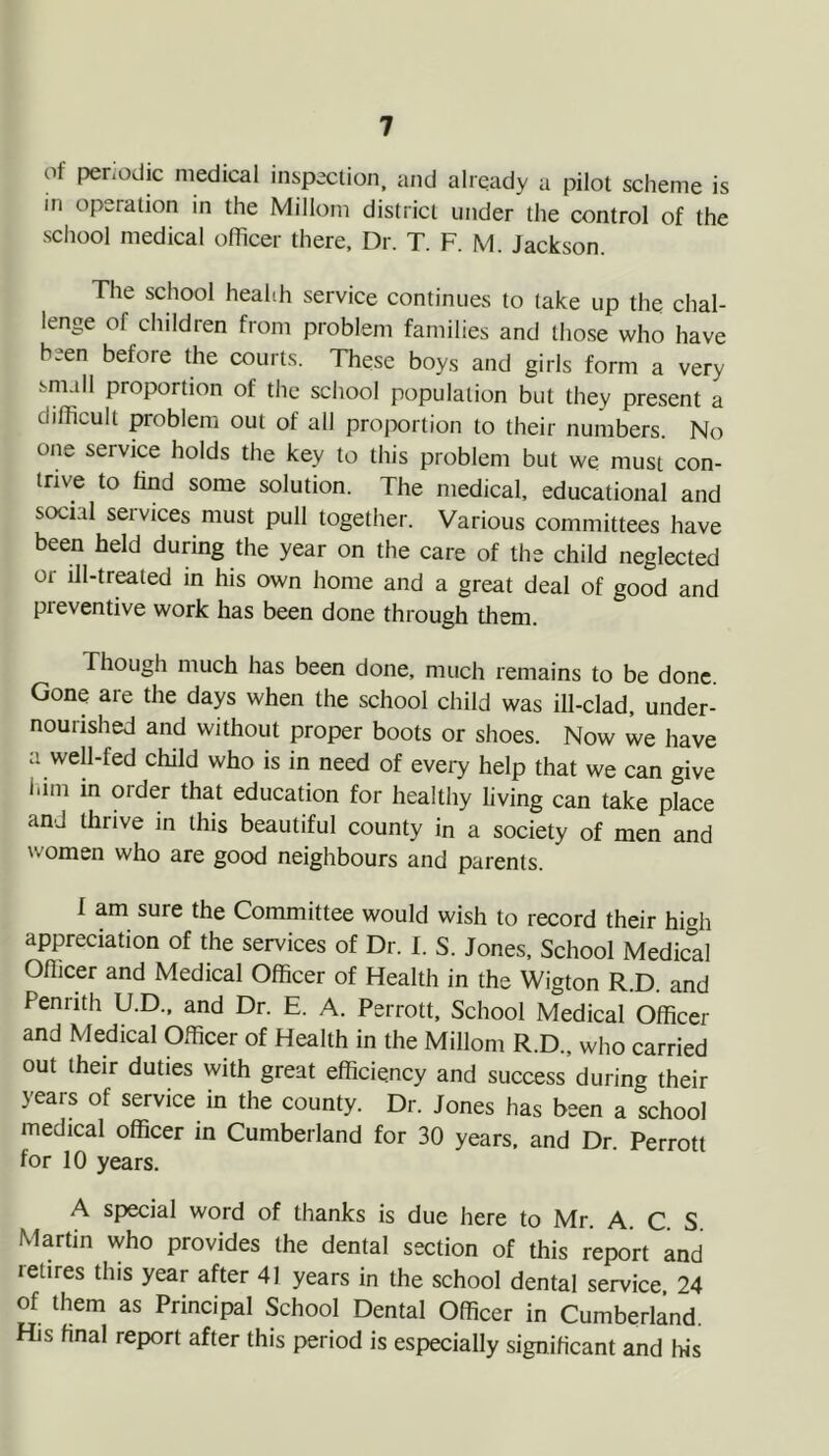 of periodic medical inspection, and already a pilot scheme is in operation in the Millom district under the control of the school medical officer there. Dr. T. F. M. Jackson. The school heahh service continues to take up the chal- lenge of children from problem families and those who have been before the courts. These boys and girls form a very small proportion of the school population but they present a difficult problem out of all proportion to their numbers. No one service holds the key to this problem but we must con- trive to find some solution. The medical, educational and social services must pull together. Various committees have been held during the year on the care of the child neglected or ill-treated in his own home and a great deal of good and preventive work has been done through them. Though much has been done, much remains to be done. Gone are the days when the school child was ill-clad, under- nourished and without proper boots or shoes. Now we have a well-fed child who is in need of every help that we can give him in order that education for healthy living can take place and thrive in this beautiful county in a society of men and women who are good neighbours and parents. 1 am sure the Committee would wish to record their hi^h appreciation of the services of Dr. I. S. Jones. School Medical Oflicer and Medical Officer of Health in the Wigton R.D. and Penrith U.D., and Dr. E. A. Perrott, School Medical Officer and Medical Officer of Health in the Millom R.D., who earried out their duties with great efficiency and success during their years of service in the county. Dr. Jones has been a sehool medical officer in Cumberland for 30 years, and Dr. Perrott for 10 years. A special word of thanks is due here to Mr. A. C S Martin who provides the dental section of this report and retires this year after 41 years in the school dental service 24 of them as Principal School Dental Officer in Cumberland. His final report after this period is especially significant and ffis