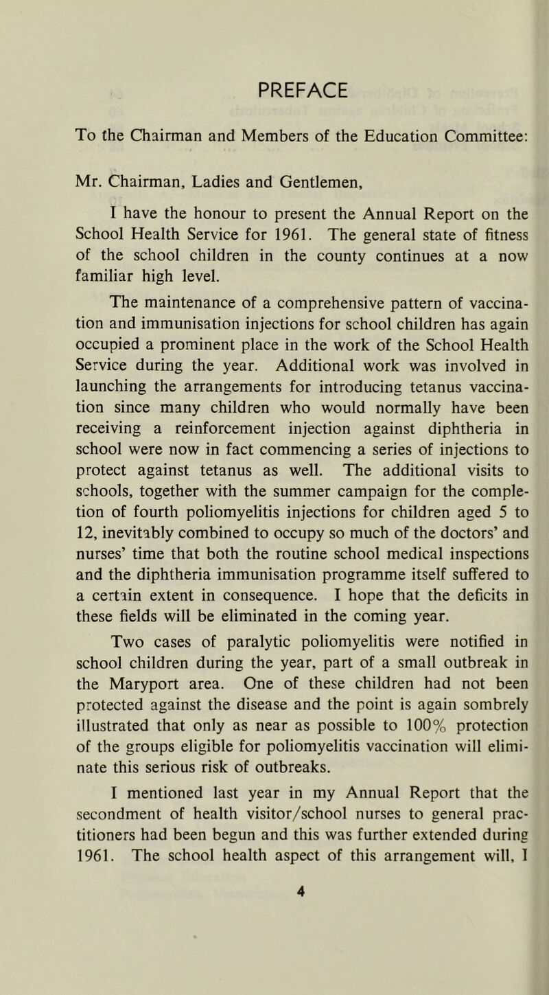 PREFACE To the Chairman and Members of the Education Committee: Mr. Chairman, Ladies and Gentlemen, I have the honour to present the Annual Report on the School Health Service for 1961. The general state of fitness of the school children in the county continues at a now familiar high level. The maintenance of a comprehensive pattern of vaccina- tion and immunisation injections for school children has again occupied a prominent place in the work of the School Health Service during the year. Additional work was involved in launching the arrangements for introducing tetanus vaccina- tion since many children who would normally have been receiving a reinforcement injection against diphtheria in school were now in fact commencing a series of injections to protect against tetanus as well. The additional visits to schools, together with the summer campaign for the comple- tion of fourth poliomyelitis injections for children aged 5 to 12, inevitably combined to occupy so much of the doctors’ and nurses’ time that both the routine school medical inspections and the diphtheria immunisation programme itself suffered to a certain extent in consequence. I hope that the deficits in these fields will be eliminated in the coming year. Two cases of paralytic poliomyelitis were notified in school children during the year, part of a small outbreak in the Maryport area. One of these children had not been protected against the disease and the point is again sombrely illustrated that only as near as possible to 100% protection of the groups eligible for poliomyelitis vaccination will elimi- nate this serious risk of outbreaks. I mentioned last year in my Annual Report that the secondment of health visitor/school nurses to general prac- titioners had been begun and this was further extended during 1961. The school health aspect of this arrangement will, I