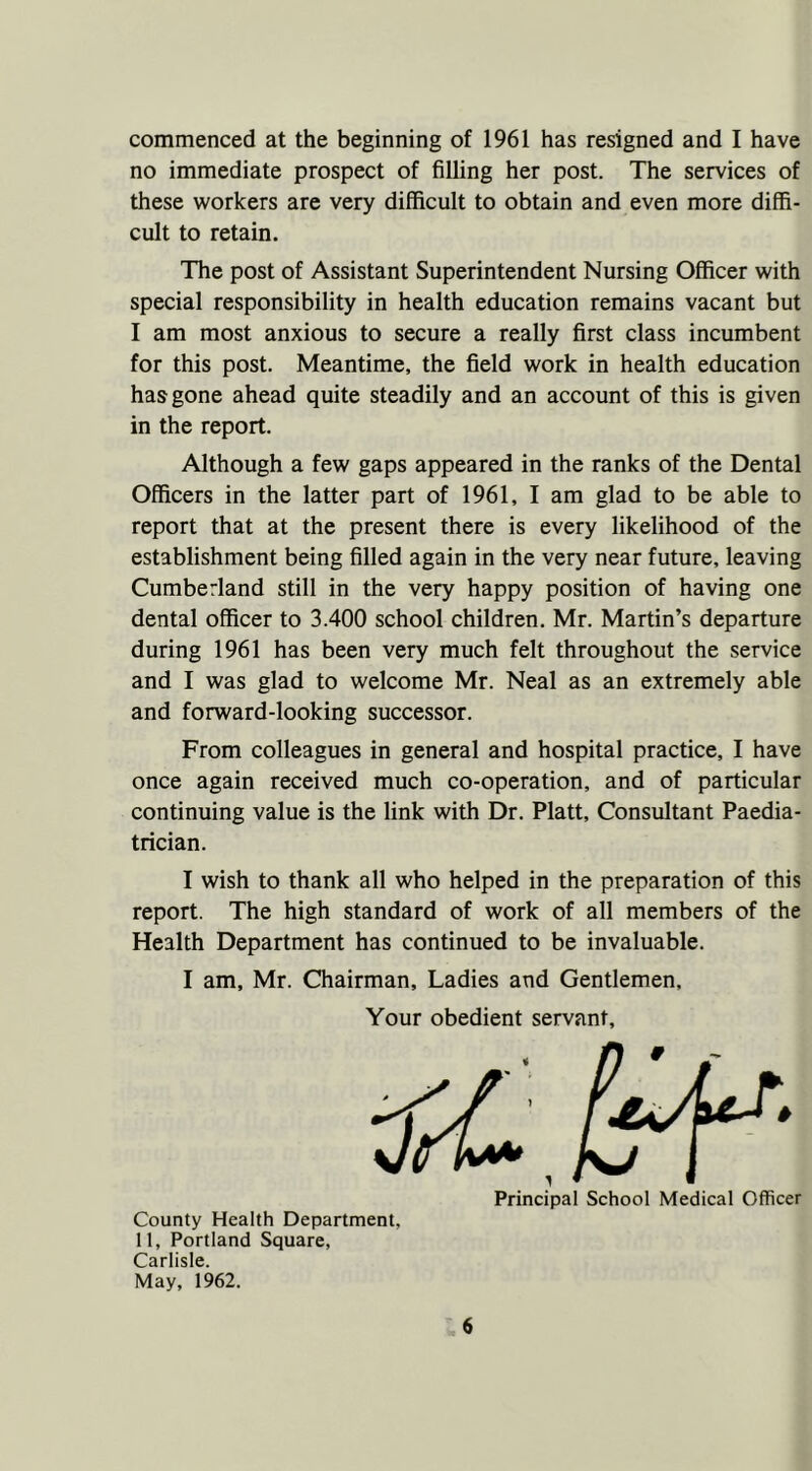 commenced at the beginning of 1961 has resigned and I have no immediate prospect of filling her post. The services of these workers are very difficult to obtain and even more diffi- cult to retain. The post of Assistant Superintendent Nursing Officer with special responsibility in health education remains vacant but I am most anxious to secure a really first class incumbent for this post. Meantime, the field work in health education has gone ahead quite steadily and an account of this is given in the report. Although a few gaps appeared in the ranks of the Dental Officers in the latter part of 1961, I am glad to be able to report that at the present there is every likelihood of the establishment being filled again in the very near future, leaving Cumberland still in the very happy position of having one dental officer to 3.400 school children. Mr. Martin’s departure during 1961 has been very much felt throughout the service and I was glad to welcome Mr. Neal as an extremely able and forward-looking successor. From colleagues in general and hospital practice, I have once again received much co-operation, and of particular continuing value is the link with Dr. Platt, Consultant Paedia- trician. I wish to thank all who helped in the preparation of this report. The high standard of work of all members of the Health Department has continued to be invaluable. I am, Mr. Chairman, Ladies and Gentlemen, Your obedient servant. Principal School Medical Officer County Health Department. 11, Portland Square, Carlisle. May, 1962.