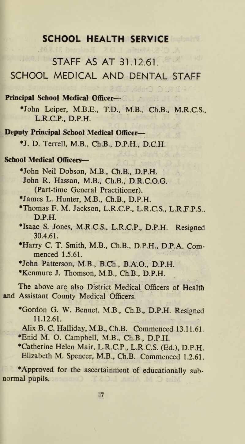SCHOOL HEALTH SERVICE STAFF AS AT 31.12.61. SCHOOL MEDICAL AND DENTAL STAFF Principal School Medical OflBcer— •John Leiper. T.D.. MB.. Ch.B.. M.R.C.S.. L.R.C.P., D.P.H. Deputy Principal School Medical Officer— •J. D. Terrell, M B., Ch.B., D.P.H., D.C.H. School Medical Officers— •John Neil Dobson. M.B.. Ch.B., D.P.H. John R. Hassan, M.B., Ch.B., D.R.C.O.G. (Part-time General Practitioner). •James L. Hunter, M.B., Ch.B., D.P.H. •Thomas F. M. Jackson, L.R.C.P.. L.R.C.S., L.R.F.P.S.. D.P.H. ♦Isaac S. Jones. M.R.C.S., L.R.C.P., D.P.H. Resigned 30.4.61. •Harry C. T. Smith. M.B.. Ch.B., D.P.H., D.P.A. Com- menced 1.5.61. •John Patterson, M.B., B.Ch., B.A.O., D.P.H. •Kenmure J. Thomson, M.B., Ch.B., D.P.H. The above are also District Medical Officers of Health and Assistant County Medical Officers. •Gordon G. W. Bennet, M.B.. Ch.B.. D.P.H. Resigned 11.12.61. Alix B. C. Halliday, M.B., Ch.B. Commenced 13.11.61. •Enid M. O. Campbell, M.B., Ch.B., D.P.H. •Catherine Helen Mair, L.R.C.P., L.R C.S. (Ed.), D.P.H. Elizabeth M, Spencer, M.B„ Ch.B. Commenced 1.2.61. •Approved for the ascertainment of educationally sub- normal pupils.