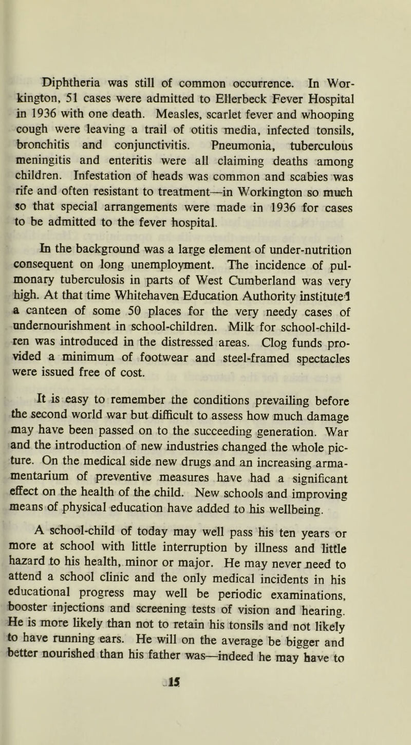 kington, 51 cases were admitted to Ellerbeck Fever Hospital in 1936 with one death. Measles, scarlet fever and whooping cough were leaving a trail of otitis media, infected tonsils, bronchitis and conjunctivitis. Pneumonia, tuberculous meningitis and enteritis were all claiming deaths among children. Infestation of heads was common and scabies was rife and often resistant to treatment—in Workington so much so that special arrangements were made in 1936 for cases to be admitted to the fever hospital. In the background was a large element of under-nutrition consequent on long unemployment. The incidence of pul- monary tuberculosis in parts of West Cumberland was very high. At that time Whitehaven Education Authority instituted a canteen of some 50 places for the very needy cases of undernourishment in school-children. Milk for school-child- ren was introduced in the distressed areas. Clog funds pro- vided a minimum of footwear and steel-framed spectacles were issued free of cost. It is easy to remember the conditions prevailing before the second world war but difficult to assess how much damage may have been passed on to the succeeding generation. War and the introduction of new industries changed the whole pic- ture. On the medical side new drugs and an increasing arma- mentarium of preventive measures have had a significant effect on the health of the child. New schools and improving means of physical education have added to his wellbeing. A school-child of today may well pass his ten years or more at school with little interruption by illness and little hazard to his health, minor or major. He may never need to attend a school clinic and the only medical incidents in his educational progress may well be periodic examinations, booster injections and screening tests of vision and hearing. He is more likely than not to retain his tonsils and not likely to have running ears. He will on the average be bigger and better nourished than his father was—indeed he may have to -15