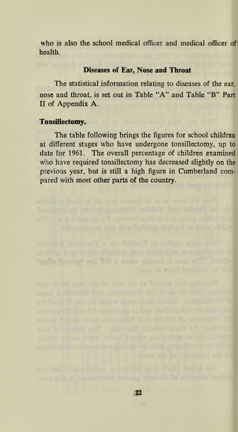 who is also the school medical officer and medical officer ofi health. Diseases of Ear, Nose and Throat The statistical information relating to diseases of the ear, nose and throat, is set out in Table “A” and Table “B” Part II of Appendix A. Tonsillectomy. The table following brings the figures for school children at different stages who have undergone tonsillectomy, up to date for 1961. The overall percentage of children examined who have required tonsillectomy has decreased slightly on the previous year, but is still a high figure in Cumberland com- pared with most other parts of the country.