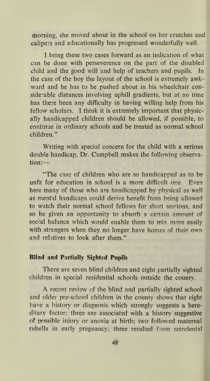 morning, she moved about in the school on her crutches and calipers and educationally has progressed wonderfully well. I bring these two cases forward as an indication of what can be done with perseverence on the part of the disabled child and the good will and help of teachers and pupils. In the case of the boy the layout of the school is extremely awk- ward and he has to be pushed about in his wheelchair con- side’able distances involving uphill gradients, but at no time has there been any difficulty in having willing help from his fellow scholars. I think it is extremely important that physic- ally handicapped children should be allowed, if possible, to continue in ordinary schools and be treated as normal school children.” Writing with special concern for the child with a serious double handicap. Dr. Campbell makes the following observa- tion:— “The case of children who are so handicapped as to be unfit for education in school is a more difficult one. Even here many of those who are handicapped by physical as well as mental handicaps could derive benefit from being allowed to watch their normal school fellows for short sessions, and so be given an opportunity to absorb a certain amount of social balance which would enable them to mix more easily with strangers when they no longer have homes of their own and relatives to look after them.” Blind and Partially Sighted Pupils There are seven blind children and eight partially sighted children in special residential schools outside the county. A recent review of the blind and partially sighted school and older pre-school children in the county shows that eight have a history or diagnosis which strongly suggestsi a here- ditary factor; three are associated with a history suggestive of possible injury or anoxia at birth; two followed maternal rubella in early pregnancy; three resulted f'om retrolental
