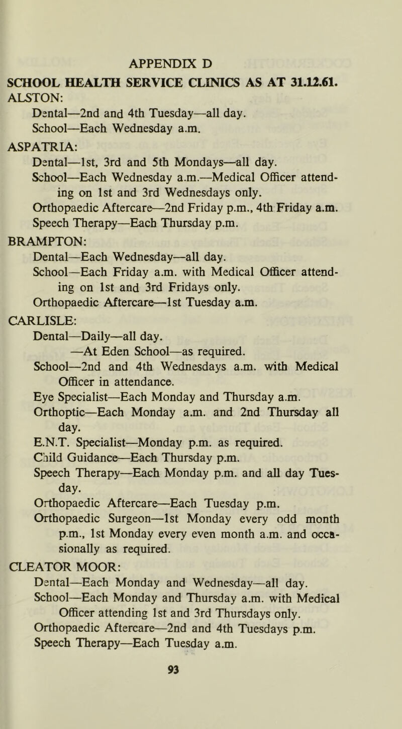 SCHOOL HEALTH SERVICE CLINICS AS AT 31.12.61. ALSTON; D3ntal—2nd and 4th Tuesday—all day. School—Each Wednesday a.m. ASPATRIA: Dental—1st, 3rd and 5th Mondays—^all day. School—Each Wednesday a.m.—Medical Officer attend- ing on 1st and 3rd Wednesdays only. Orthopaedic Aftercare—2nd Friday p.m., 4th Friday a.m. Speech Therapy—Each Thursday p.m. BRAMPTON: Dental—Each Wednesday—all day. School—Each Friday a.m. with Medical Officer attend- ing on 1st and 3rd Fridays only. Orthopaedic Aftercare—1st Tuesday a.m. CARLISLE: Dental—Daily—all day, —At Eden School—as required. School—2nd and 4th Wednesdays a.m. with Medical Officer in attendance. Eye Specialist—Each Monday and Thursday a.m. Orthoptic—Each Monday a.m. and 2nd Thursday all day. E.N.T. Specialist—Monday p.m. as required. Child Guidance—Each Thursday p.m. Speech Therapy—Each Monday p.m. and all day Tues- day. Orthopaedic Aftercare—Each Tuesday p.m. Orthopaedic Surgeon—1st Monday every odd month p.m., 1st Monday every even month a.m. and occa- sionally as required. CLEATOR MOOR; Dental—Each Monday and Wednesday—all day. School—Each Monday and Thursday a.m. with Medical Officer attending 1st and 3rd Thursdays only. Orthopaedic Aftercare^—2nd and 4th Tuesdays p.m. Speech Therapy—Each Tuesday a.m.