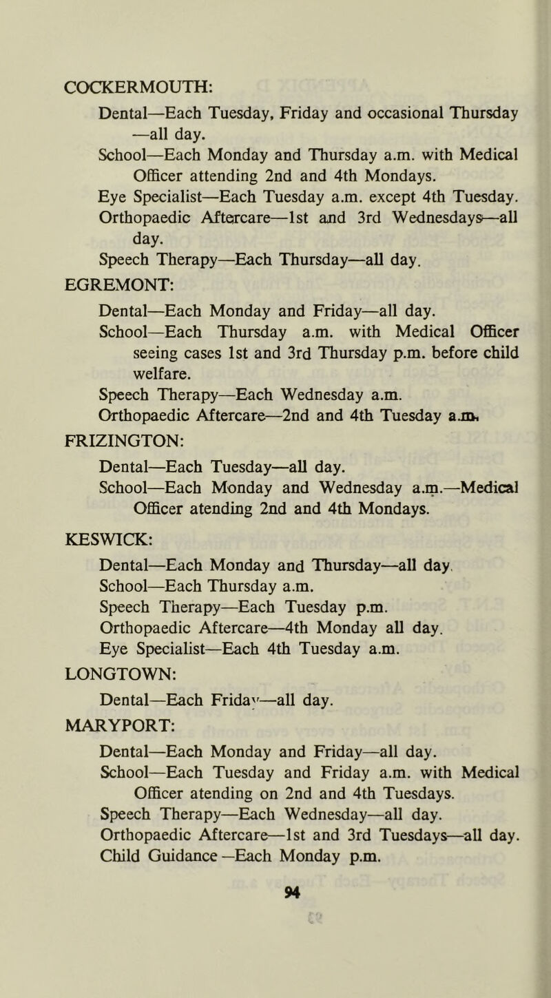 COCKERMOUTH: Dental—Each Tuesday, Friday and occasional Thursday —all day. School—Each Monday and Thursday a.m. with Medical Officer attending 2nd and 4th Mondays. Eye Specialist—Each Tuesday a.m. except 4th Tuesday. Orthopaedic Aftercare—1st and 3rd Wednesdays—all day. Speech Therapy—Each Thursday—all day. EGREMONT: Dental—Each Monday and Friday—all day. School—Each Thursday a.m. with Medical Officer seeing cases 1st and 3rd Thursday p.m. before child welfare. Speech Therapy—Each Wednesday a.m. Orthopaedic Aftercare—2nd and 4th Tuesday ajOt FRIZINGTON: Dental—Each Tuesday—all day. School—Each Monday and Wednesday a.m.—Medical Officer atending 2nd and 4th Mondays. KESWICK: Dental—Each Monday and Thursday—all day. School—Each Thursday a.m. Speech Therapy—Each Tuesday p.m. Orthopaedic Aftercare—4th Monday all day. Eye Specialist—Each 4th Tuesday a.m. LONGTOWN: Dental—Each Frida'^—all day. MARYPORT: Dental—Each Monday and Friday—all day. School—Each Tuesday and Friday a.m. with Medical Officer atending on 2nd and 4th Tuesdays. Speech Therapy—Each Wednesday—all day. Orthopaedic Aftercare—1st and 3rd Tuesdays—^all day. Child Guidance—Each Monday p.m.