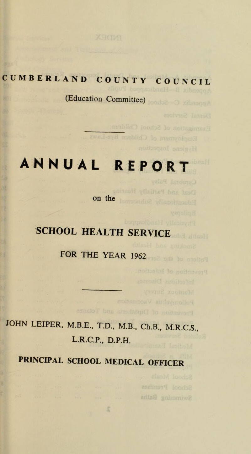 CUMBERLAND COUNTY COUNCIL (Education Committee) ANNUAL REPORT on the SCHOOL HEALTH SERVICE FOR THE YEAR 1962 JOHN LEIPER. M.B.E., T.D., M.B., Ch.B., M.R.C.S.. L.R.C.P., D.P.H. PRINCIPAL SCHOOL MEDICAL OFFICER