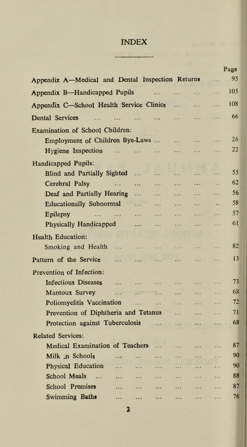 INDEX Page Appendix A—Medical and Dental Inspection Returni 95 Appendix B—Handicapped Pupils 105 Appendix C—School Health Service Clinics ... . •■ 108 Dental Services 66 Examination of School Children: Employment of Children Bye-Laws ... 26 Hygiene Inspection ••• ••• • •• 22 Handicapped Pupils: Blind and Partially Sighted ... ... ... ■ 55 Cerebral Palsy 62 Deaf and Partially Hearing ... ... ... ••• 56 Educationally Subnormal ... ... ... ... •• 58 Epilepsy 57 Physically Handicapped ... ... ... 61 Health Education: Smoking and Health 82 Pattern of the Service 15 Prevention of Infection: Infectious Diseases ... ... ••• 23 Mantoux Survey : 68 Poliomyelitis Vaccination 72 Prevention of Diphtheria and Tetanus 71 Protection against Tuberculosis ... ... 68 Related Services: Medical Examination of Teachers 87 Milk _n Schools ...; 90 Physical Education 90 School Meals 88 School Premises .... 87 Swimming Baths 76