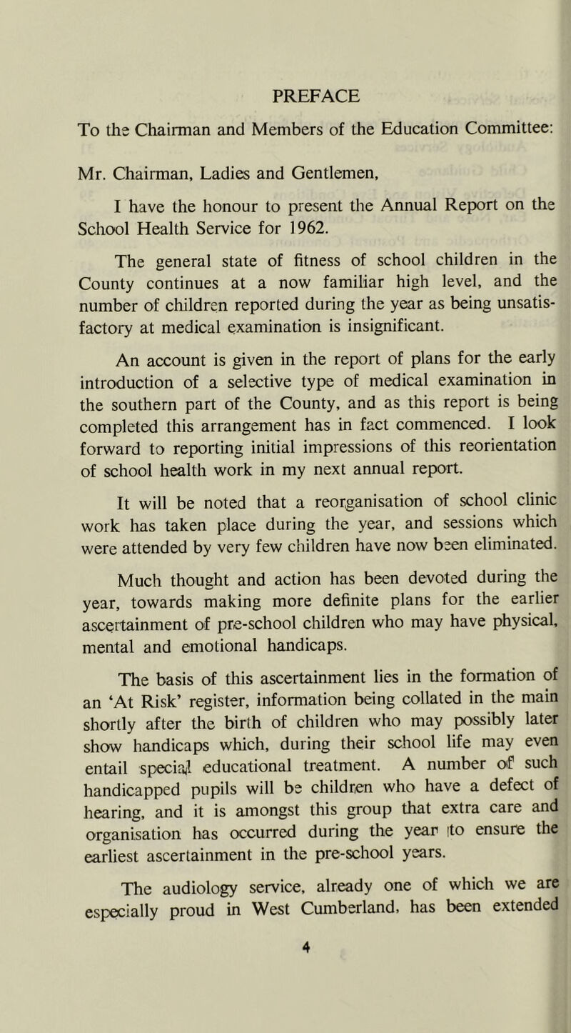 PREFACE To the Chairman and Members of the Education Committee: Mr. Chairman, Ladies and Gentlemen, I have the honour to present the Annual Report on the School Health Service for 1962. The general state of fitness of school children in the County continues at a now familiar high level, and the number of children reported during the year as being unsatis- factory at medical examination is insignificant. An account is given in the report of plans for the early introduction of a selective type of medical examination in the southern part of the County, and as this report is being completed this arrangement has in fact commenced. I look forward to reporting initial impressions of this reorientation of school health work in my next annual report. It will be noted that a reorganisation of school clinic work has taken place during the year, and sessions which were attended by very few children have now been eliminated. Much thought and action has been devoted during the year, towards making more definite plans for the earlier ascertainment of pre-school children who may have physical, mental and emotional handicaps. The basis of this ascertainment lies in the formation of an ‘At Risk’ register, information being collated in the main shortly after the birth of children who may possibly later show handicaps which, during their school life may even entail special educational treatment. A number of such handicapped pupils will be children who have a defect of hearing, and it is amongst this group that extra care and organisation has occurred during the year (to ensure the earliest ascertainment in the pre-school years. The audiology service, already one of which we are especially proud in West Cumberland, has been extended