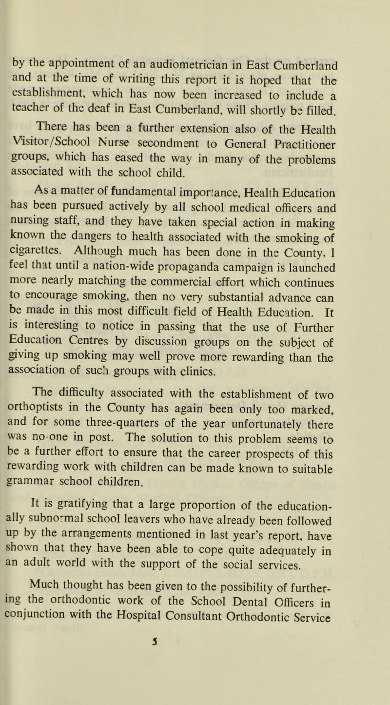 by the appointment of an audiometrician in East Cumberland and at the time of writing this report it is hoped that the establishment, which has now been increased to include a teacher of the deaf in East Cumberland, will shortly be filled. There has been a further extension also of the Health Visitor/School Nurse secondment to General Practitioner groups, which has eased the way in many of the problems associated with the school child. As a matter of fundamental imporiance. Health Education has been pursued actively by all school medical officers and nursing staff, and they have taken special action in making known the dangers to health associated with the smoking of cigarettes. Although much has been done in the County, 1 feel that until a nation-wide propaganda campaign is launched more nearly matching the commercial effort which continues to encourage smoking, then no very substantial advance can be made in this most difficult field of Health Education. It is interesting to notice in passing that the use of Further Education Centres by discussion groups on the subject of giving up smoking may well prove more rewarding than the association of such groups with clinics. The difficulty associated with the establishment of two orthoptists in the County has again been only too marked, and for some three-quarters of the year unfortunately there was no-one in post. The solution to this problem seems to be a further effort to ensure that the career prospects of this rewarding work with children can be made known to suitable grammar school children. It is gratifying that a large proportion of the education- ally subno-mal school leavers who have already been followed up by the arrangements mentioned in last year’s report, have shown that they have been able to cope quite adequately in an adult world with the support of the social services. Much thought has been given to the possibility of further- ing the orthodontic work of the School Dental Officers in conjunction with the Hospital Consultant Orthodontic Service