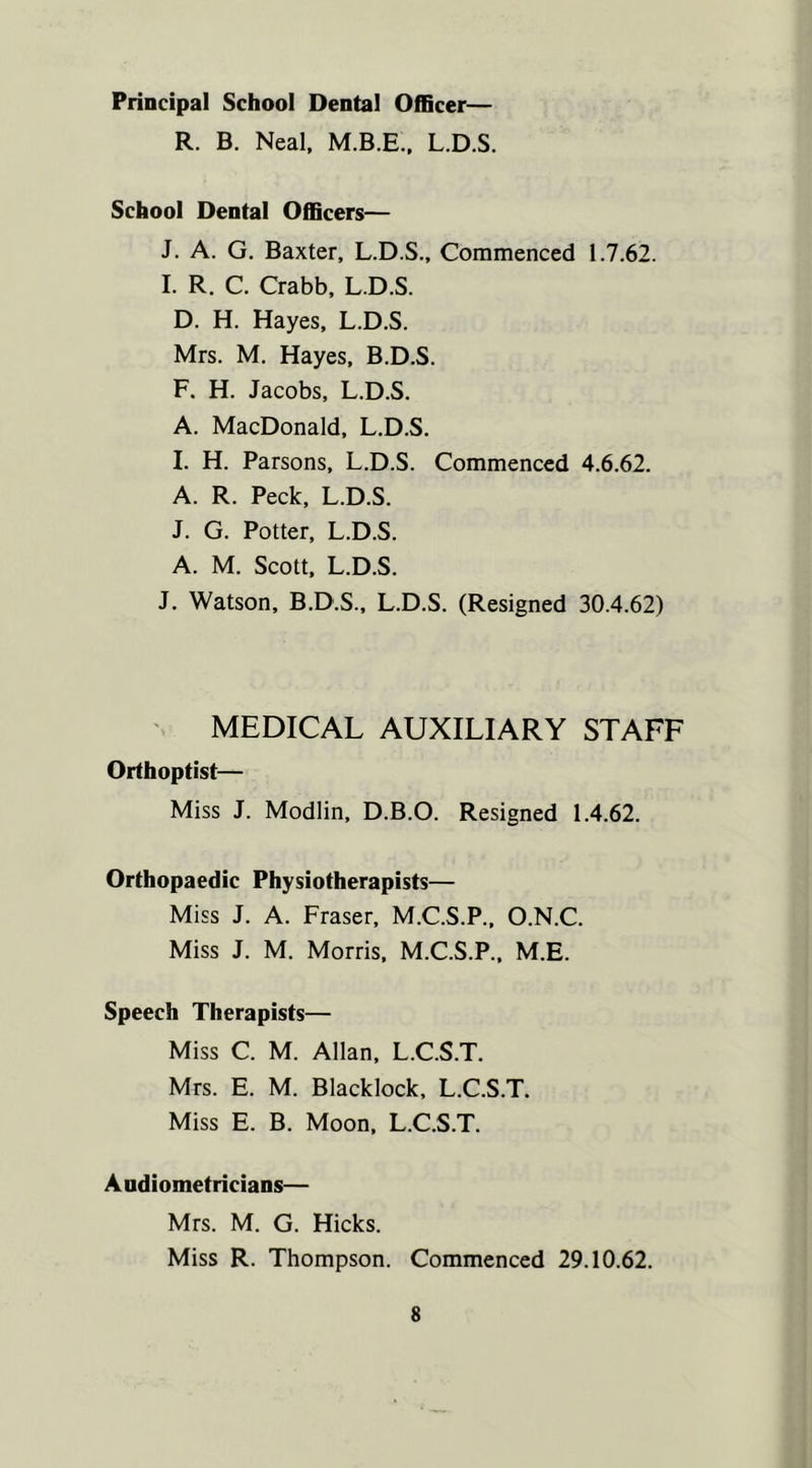 Principal School Dental Officer— R. B. Neal, L.D.S. School Dental Officers— J. A. G. Baxter, L.D.S., Commenced 1.7.62. I. R. C. Crabb, L.D.S. D. H. Hayes, L.D.S. Mrs. M. Hayes, B.D.S. F. H. Jacobs, L.D.S. A. MacDonald, L.D.S. I. H. Parsons, L.D.S. Commenced 4.6.62. A. R. Peck, L.D.S. J. G. Potter, L.D.S. A. M. Scott, L.D.S. J. Watson, B.D.S., L.D.S. (Resigned 30.4.62) MEDICAL AUXILIARY STAFF Orthoptist— Miss J. Modlin, D.B.O. Resigned 1.4.62. Orthopaedic Physiotherapists— Miss J. A. Fraser, M.C.S.P., O.N.C. Miss J. M. Morris, M.C.S.P., M.E. Speech Therapists— Miss C. M. Allan, L.C.S.T. Mrs. E. M. Blacklock, L.C.S.T. Miss E. B. Moon, L.C.S.T. Audiometricians— Mrs. M. G. Hicks. Miss R. Thompson. Commenced 29.10.62.