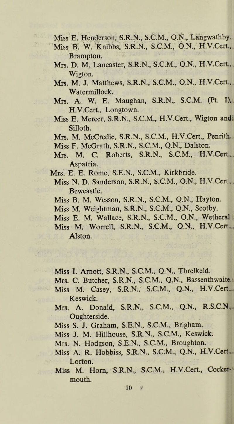 Miss E. Henderson, S.R.N., S.C.M., Q.N., Langwathby. Miss B. W. Knibbs, S.R.N., S.C.M., Q.N., H.V.Cert.,, Brampton. Mrs. D. M. Lancaster, S.R.N., S.C.M., Q.N., H.V.Cert., Wigton. Mrs. M. J. Matthews, S.R.N., S.C.M., Q.N., H.V.Cert., Watermillock. Mrs. A. W. E. Maughan, S.R.N., S.C.M. (Pt. I),, H.V.Cert., Longtown. Miss E. Mercer, S.R.N., S.C.M., H.V.Cert., Wigton andi Silloth. Mrs. M. McCredie, S.R.N., S.C.M., H.V.Cert., Penrith. Miss F. McGrath, S.R.N., S.C.M., Q.N., Dalston. Mrs. M. C. Roberts, S.R.N., S.C.M., H.V.Cert., Aspatria. Mrs. E. E. Rome, S.E.N., S.C.M., Kirkbride. Miss N. D. Sanderson, S.R.N., S.C.M., Q.N., H.V.Cert., Bewcastle. Miss B. M. Wesson, S.R.N., S.C.M., Q.N., Hayton. Miss M. Weightman, S.R.N., S.C.M., Q.N., Scotby. Miss E. M. Wallace, S.R.N., S.C.M., Q.N., Wetheral. Miss M. Worrell, S.R.N., S.C.M., Q.N., H.V.Cert., Alston. Miss I. Amott, S.R.N., S.C.M., Q.N., Threlkeld. Mrs. C. Butcher, S.R.N., S.C.M., Q.N., Bassenthwaite. Miss M. Casey. S.R.N., S.C.M., Q.N., H.V.Cert., Keswick. Mrs. A. Donald, S.R.N., S.C.M., Q.N., R.S.C.N., Oughterside. Miss S. J. Graham, S.E.N., S.C.M., Brigham. Miss J. M. Hillhouse, S.R.N., S.C.M., Keswick. Mrs. N. Hodgson, S.E.N., S.C.M., Broughton. Miss A. R. Hobbiss, S.R.N., S.C.M., Q.N., H.V.Cert., Lorton. Miss M. Horn, S.R.N., S.C.M., H.V.Cert., Cocker- mouth.