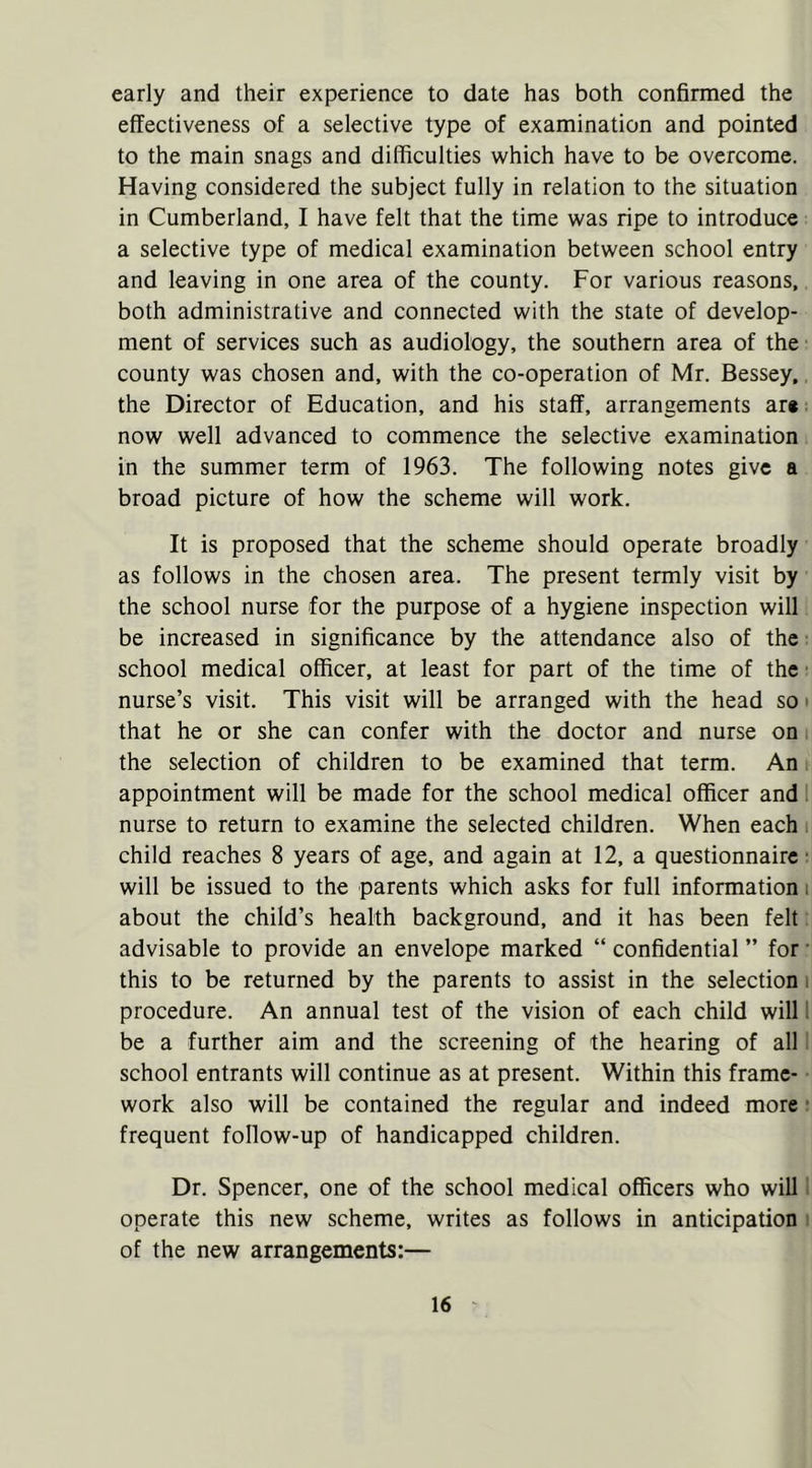 early and their experience to date has both confirmed the effectiveness of a selective type of examination and pointed to the main snags and difficulties which have to be overcome. Having considered the subject fully in relation to the situation in Cumberland, I have felt that the time was ripe to introduce a selective type of medical examination between school entry and leaving in one area of the county. For various reasons, both administrative and connected with the state of develop- ment of services such as audiology, the southern area of the county was chosen and, with the co-operation of Mr. Bessey, the Director of Education, and his staff, arrangements ar* now well advanced to commence the selective examination in the summer term of 1963. The following notes give a broad picture of how the scheme will work. It is proposed that the scheme should operate broadly as follows in the chosen area. The present termly visit by the school nurse for the purpose of a hygiene inspection will be increased in significance by the attendance also of the school medical officer, at least for part of the time of the nurse’s visit. This visit will be arranged with the head so that he or she can confer with the doctor and nurse on the selection of children to be examined that term. An appointment will be made for the school medical officer and nurse to return to examine the selected children. When each child reaches 8 years of age, and again at 12, a questionnaire ■ will be issued to the parents which asks for full information. about the child’s health background, and it has been felt advisable to provide an envelope marked “ confidential ” for this to be returned by the parents to assist in the selection procedure. An annual test of the vision of each child will be a further aim and the screening of the hearing of all school entrants will continue as at present. Within this frame- work also will be contained the regular and indeed more frequent follow-up of handicapped children. Dr. Spencer, one of the school medical officers who will operate this new scheme, writes as follows in anticipation of the new arrangements:—