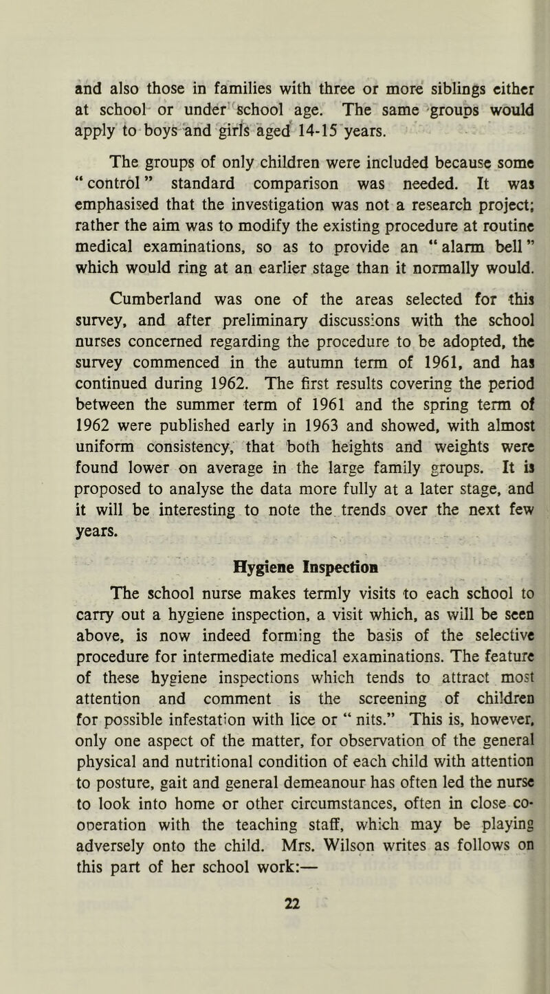 and also those in families with three or more siblings either at school or under school age. The same groups would apply to boys and girls aged 14-15 years. The groups of only children were included because some “ control ” standard comparison was needed. It was emphasised that the investigation was not a research project; rather the aim was to modify the existing procedure at routine medical examinations, so as to provide an “ alarm bell ” which would ring at an earlier stage than it normally would. Cumberland was one of the areas selected for this survey, and after preliminary discussions with the school nurses concerned regarding the procedure to be adopted, the survey commenced in the autumn term of 1961, and has continued during 1962. The first results covering the period between the summer term of 1961 and the spring term of 1962 were published early in 1963 and showed, with almost uniform consistency, that both heights and weights were found lower on average in the large family groups. It is proposed to analyse the data more fully at a later stage, and it will be interesting to note the trends over the next few years. Hygiene Inspection The school nurse makes termly visits to each school to carry out a hygiene inspection, a visit which, as will be seen above, is now indeed forming the basis of the selective procedure for intermediate medical examinations. The feature of these hygiene inspections which tends to attract most attention and comment is the screening of children for possible infestation with lice or “ nits.” This is, however, only one aspect of the matter, for observation of the general physical and nutritional condition of each child with attention to posture, gait and general demeanour has often led the nurse to look into home or other circumstances, often in close co- ODeration with the teaching staff, which may be playing adversely onto the child. Mrs. Wilson writes as follows on this part of her school work:—