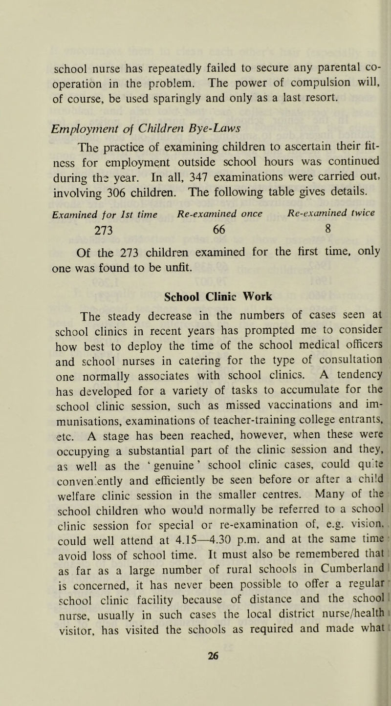 school nurse has repeatedly failed to secure any parental co- operation in the problem. The power of compulsion will, of course, be used sparingly and only as a last resort. Employment of Children Bye-Laws The practice of examining children to ascertain their fit- ness for employment outside school hours was continued during the year. In all, 347 examinations were carried out, involving 306 children. The following table gives details. Examined for 1st time Re-examined once Re-examined twice 273 66 8 Of the 273 children examined for the first time, only one was found to be unfit. School Clinic Work The steady decrease in the numbers of cases seen at school clinics in recent years has prompted me to consider how best to deploy the time of the school medical officers and school nurses in catering for the type of consultation one normally associates with school clinics. A tendency has developed for a variety of tasks to accumulate for the school clinic session, such as missed vaccinations and im- munisations, examinations of teacher-training college entrants, etc. A stage has been reached, however, when these were occupying a substantial part of the clinic session and they, as well as the ‘ genuine ’ school clinic cases, could quite conveniently and efficiently be seen before or after a child welfare clinic session in the smaller centres. Many of the school children who would normally be referred to a school clinic session for special or re-examination of, e.g. vision, could well attend at 4.15—4.30 p.m. and at the same time avoid loss of school time. It must also be remembered that as far as a large number of rural schools in Cumberland is concerned, it has never been possible to offer a regular school clinic facility because of distance and the school nurse, usually in such cases the local district nurse/health visitor, has visited the schools as required and made what
