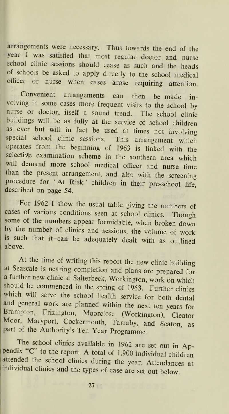 arrangements were necessary. Thus towards the end of the year i was satisfied that most regular doctor and nurse school clinic sessions should cease as such and the heads of schools be asked to apply d.rectly to the school medical officer or nurse when cases arose requiring attention. Convenient arrangements can then be made in- volving in some cases more frequent visits to the school by nuise or doctor, itself a sound trend. The school clinic buildings will be as fully at the service of school children as ever but will in fact be used at times not involving special school clinic sessions. Th.s arrangement which operates from the beginning of 1963 is linked with the selective examination scheme in the southern area which will demand more school medical officer and nurse time than the present arrangement, and also with the screening proceduie for At Risk children in their pre-school life, described on page 54. For 1962 I show the usual table giving the numbers of cases of various conditions seen at school clinics. Though some of the numbers appear formidable, when broken down by the number of clinics and sessions, the volume of work is such that it can be adequately dealt with as outlined above. At the time of writing this report the new clinic building at Seascale is nearing completion and plans are prepared for a further new clinic at Salterbeck, Workington, work on which should be commenced in the spring of 1963. Further clinics which will serve the school health service for both dental and general work are planned within the next ten years for Brampton, Frizington, Moorclose (Workington), Cleator Moor, Maryport, Cockermouth, Tarraby, and Seaton, as part of the Authority’s Ten Year Programme. The school clinics available in 1962 are set out in Ap- pendix “C” to the report. A total of 1,900 individual children attended the school clinics during the year. Attendances at individual clinics and the types of case are set out below.