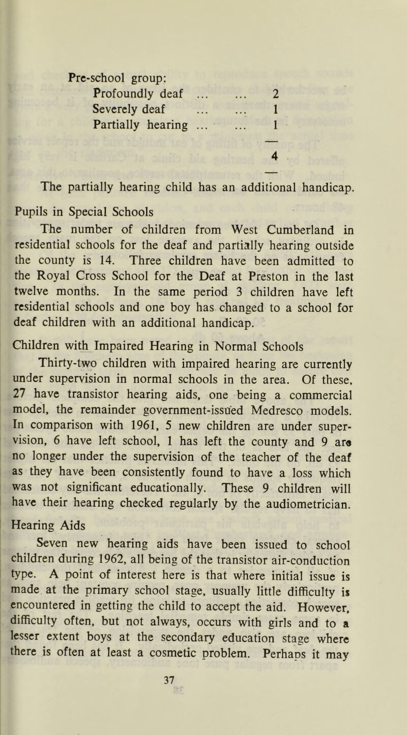 Pre-school group: Profoundly deaf 2 Severely deaf 1 Partially hearing 1 4 The partially hearing child has an additional handicap. Pupils in Special Schools The number of children from West Cumberland in residential schools for the deaf and partially hearing outside the county is 14. Three children have been admitted to the Royal Cross School for the Deaf at Preston in the last twelve months. In the same period 3 children have left residential schools and one boy has changed to a school for deaf children with an additional handicap. Children with Impaired Hearing in Normal Schools Thirty-two children with impaired hearing are currently under supervision in normal schools in the area. Of these, 27 have transistor hearing aids, one being a commercial model, the remainder government-issued Medresco models. In comparison with 1961, 5 new children are under super- vision, 6 have left school, 1 has left the county and 9 are no longer under the supervision of the teacher of the deaf as they have been consistently found to have a loss which was not significant educationally. These 9 children will have their hearing checked regularly by the audiometrician. Hearing Aids Seven new hearing aids have been issued to school children during 1962, all being of the transistor air-conduction type. A point of interest here is that where initial issue is made at the primary school stage, usually little difficulty is encountered in getting the child to accept the aid. However, difficulty often, but not always, occurs with girls and to a lesser extent boys at the secondary education stage where there is often at least a cosmetic problem. Perhaos it may