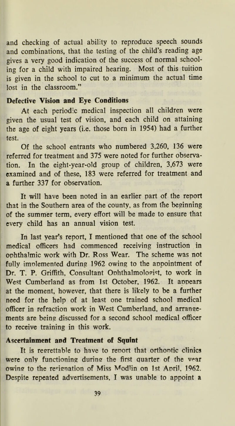 and checking of actual ability to reproduce speech sounds and combinations, that the testing of the child’s reading age gives a very good indication of the success of normal school- ing for a child with impaired hearing. Most of this tuition is given in the school to cut to a minimum the actual time lost in the classroom.” Defective Vision and Eye Conditions At each periodic medical inspection all children were given the usual test of vision, and each child on attaining the age of eight years (i.e. those born in 1954) had a further test. Of the school entrants who numbered 3,260, 136 were referred for treatment and 375 were noted for further observa- tion. In the eight-year-old group of children, 3,673 were examined and of these, 183 were referred for treatment and a further 337 for observation. It will have been noted in an earlier part of the report that in the Southern area of the county, as from the beginning of the summer term, every effort will be made to ensure that every child has an annual vision test. In last year’s report, I mentioned that one of the school medical officers had commenced receiving instruction in ophthalmic work with Dr. Ross Wear. The scheme was not fully implemented during 1962 owing to the appointment of Dr. T. P. Griffith, Consultant Ophthalmologist, to work in West Cumberland as from 1st October, 1962. It appears at the moment, however, that there is likely to be a further need for the help of at least one trained school medical officer in refraction work in West Cumberland, and arrange- ments are being discussed for a second school medical officer to receive training in this work. Ascertainment and Treatment of Sqnint It is regrettable to have to report that orthoptic clinics were only functioning during the first quarter of the v<»ar owing to the recignation of Miss Modlin on 1st April, 1962. Despite repeated advertisements, I was unable to appoint a