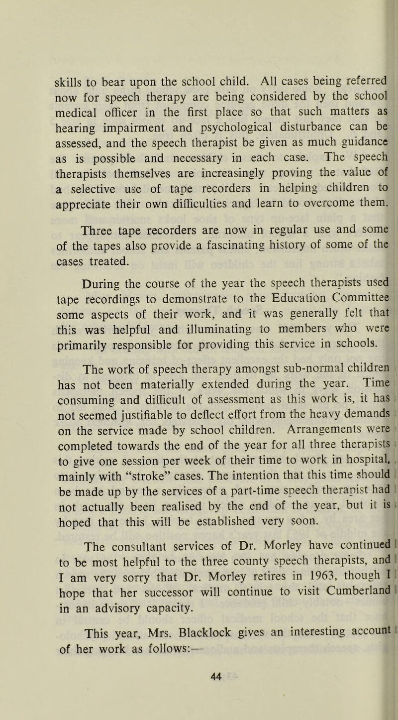 skills to bear upon the school child. All cases being referred now for speech therapy are being considered by the school medical officer in the first place so that such matters as hearing impairment and psychological disturbance can be assessed, and the speech therapist be given as much guidance as is possible and necessary in each case. The speech therapists themselves are increasingly proving the value of a selective use of tape recorders in helping children to appreciate their own difficulties and learn to overcome them. Three tape recorders are now in regular use and some of the tapes also provide a fascinating history of some of the cases treated. During the course of the year the speech therapists used tape recordings to demonstrate to the Education Committee some aspects of their work, and it was generally felt that this was helpful and illuminating to members who were primarily responsible for providing this service in schools. The work of speech therapy amongst sub-normal children has not been materially extended during the year. Time consuming and difficult of assessment as this work is, it has not seemed justifiable to deflect effort from the heavy demands on the service made by school children. Arrangements were completed towards the end of the year for all three therapists to give one session per week of their time to work in hospital, mainly with “stroke” cases. The intention that this time should be made up by the services of a part-time speech therapist had not actually been realised by the end of the year, but it is hoped that this will be established very soon. The consultant services of Dr. Morley have continued to be most helpful to the three county speech therapists, and I am very sorry that Dr. Morley retires in 1963, though I hope that her successor will continue to visit Cumberland in an advisory capacity. This year, Mrs. Blacklock gives an interesting account of her work as follows:—