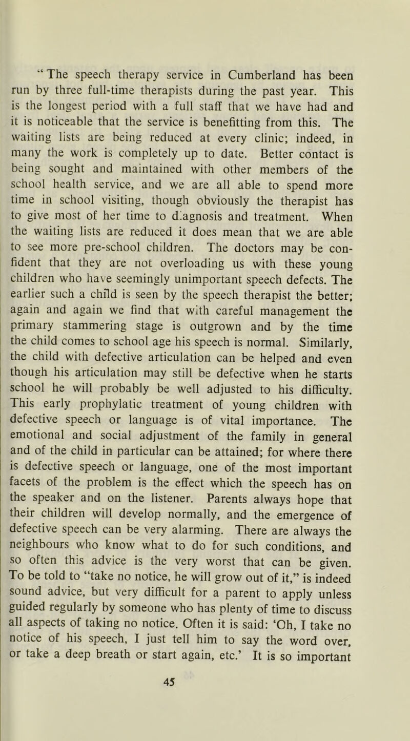 “ The speech therapy service in Cumberland has been run by three full-time therapists during the past year. This is the longest period with a full staff that we have had and it is noticeable that the service is benefitting from this. The waiting lists are being reduced at every clinic; indeed, in many the work is completely up to date. Better contact is being sought and maintained with other members of the school health service, and we are all able to spend more time in school visiting, though obviously the therapist has to give most of her time to diagnosis and treatment. When the waiting lists are reduced it does mean that we are able to see more pre-school children. The doctors may be con- fident that they are not overloading us with these young children who have seemingly unimportant speech defects. The earlier such a child is seen by the speech therapist the better; again and again we find that with careful management the primary stammering stage is outgrown and by the time the child comes to school age his speech is normal. Similarly, the child with defective articulation can be helped and even though his articulation may still be defective when he starts school he will probably be well adjusted to his difficulty. This early prophylatic treatment of young children with defective speech or language is of vital importance. The emotional and social adjustment of the family in general and of the child in particular can be attained; for where there is defective speech or language, one of the most important facets of the problem is the effect which the speech has on the speaker and on the listener. Parents always hope that their children will develop normally, and the emergence of defective speech can be very alarming. There are always the neighbours who know what to do for such conditions, and so often this advice is the very worst that can be given. To be told to “take no notice, he will grow out of it,” is indeed sound advice, but very difficult for a parent to apply unless guided regularly by someone who has plenty of time to discuss all aspects of taking no notice. Often it is said: ‘Oh, I take no notice of his speech, I just tell him to say the word over, or take a deep breath or start again, etc.’ It is so important