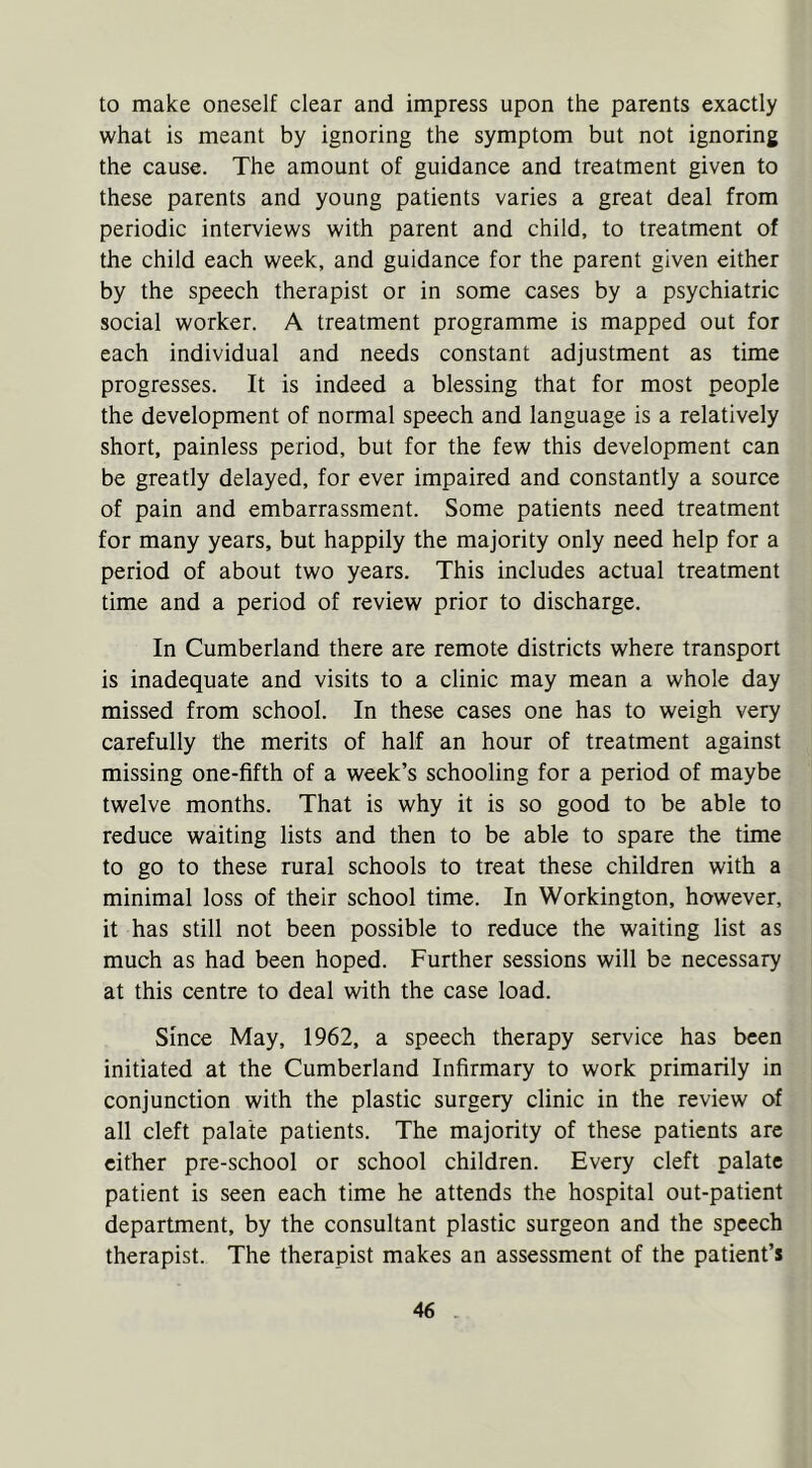 to make oneself clear and impress upon the parents exactly what is meant by ignoring the symptom but not ignoring the cause. The amount of guidance and treatment given to these parents and young patients varies a great deal from periodic interviews with parent and child, to treatment of the child each week, and guidance for the parent given either by the speech therapist or in some cases by a psychiatric social worker. A treatment programme is mapped out for each individual and needs constant adjustment as time progresses. It is indeed a blessing that for most people the development of normal speech and language is a relatively short, painless period, but for the few this development can be greatly delayed, for ever impaired and constantly a source of pain and embarrassment. Some patients need treatment for many years, but happily the majority only need help for a period of about two years. This includes actual treatment time and a period of review prior to discharge. In Cumberland there are remote districts where transport is inadequate and visits to a clinic may mean a whole day missed from school. In these cases one has to weigh very carefully the merits of half an hour of treatment against missing one-fifth of a week’s schooling for a period of maybe twelve months. That is why it is so good to be able to reduce waiting lists and then to be able to spare the time to go to these rural schools to treat these children with a minimal loss of their school time. In Workington, however, it has still not been possible to reduce the waiting list as much as had been hoped. Further sessions will be necessary at this centre to deal with the case load. Since May, 1962, a speech therapy service has been initiated at the Cumberland Infirmary to work primarily in conjunction with the plastic surgery clinic in the review of all cleft palate patients. The majority of these patients are either pre-school or school children. Every cleft palate patient is seen each time he attends the hospital out-patient department, by the consultant plastic surgeon and the speech therapist. The therapist makes an assessment of the patient’s