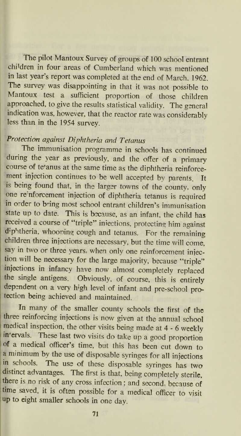 The pilot Mantoux Survey of groups of 100 school entrant children in four areas of Cumberland which was mentioned in last year’s report was completed at the end of March. 1962. The survey was disappointing in that it was not possible to Mantoux test a sufficient proportion of those children approached, to give the results statistical validity. The general indication was. however, that the reactor rate was considerably less than in the 1954 survey. Protection against Diphtheria and Tetanus The immunisation programme in schools has continued during the year as previously, and the offer of a primary course of tetanus at the same time as the diphtheria reinforce- ment injection continues to be well accepted by parents. It is being found that, in the larger towns of the county, only one re nforcement injection of diphtheria tetanus is required in order to bring most school entrant children’s immunisation state up to date. This is because, as an infant, the child has received a course of ‘ triple” infections, protecting; him against ■ d'phtheria, whooning cough and tetanus. For the remaining children three injections are necessary, but the time will come, say in two or three years, when only one reinforcement injec- tion will be necessary for the large majority, because “triple” injections in infancy have now almost completely replaced the single antigens. Obviously, of course, this is entirely dependent on a very h'gh level of infant and pre-school pro- tection being achieved and maintained. In many of the smaller county schools the first of the three reinforcing injections is now given at the annual school medical inspection, the other visits being made at 4 - 6 weekly intervals. These last two visits do take up a good proportion of a medical officer’s time, but this has been cut down to a minimum by the use of disposable syringes for all injections in schools. The use of these disposable syringes has two distinct advantages. The first is that, being completely sterile, there is no risk of any cross infection; and second, because of time saved, it is often possible for a medical officer to visit up to eight smaller schools in one day.