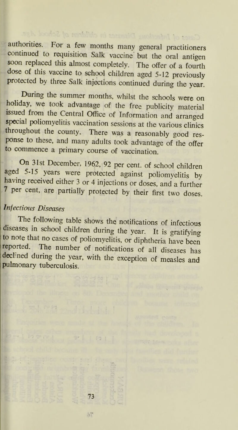 authorities. For a few months many general practitioners continued to requisition Salk vaccine but the oral antigen soon replaced this almost completely. The offer of a fourth dose of this vaccine to school children aged 5-12 previously protected by three Salk injections continued during the year. During the summer months, whilst the schools were on holiday, we took advantage of the free publicity material issued from the Central Office of Information and arranged special poliomyelitis vaccination sessions at the various clinics throughout the county. There was a reasonably good res- ponse to these, and many adults took advantage of the offer to commence a primary course of vaccination. On 31st December, 1962, 92 per cent, of school children aged 5-15 years were protected against poliomyelitis by having received either 3 or 4 injections or doses, and a further 7 per cent, are partially protected by their first two doses. Infectious Disenses The following table shows the notifications of infectious diseases in school children during the year. It is gratifying to note that no cases of poliomyelitis, or diphtheria have been : reported. The number of notifications of all diseases has : declmed during the year, with the exception of measles and pulmonary tuberculosis.