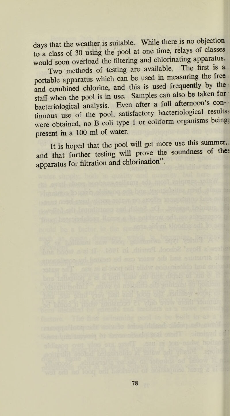 days that the weather is suitable. While there is no objection to a class of 30 using the pool at one time, relays of classes would soon overload the filtering and chlorinating apparatus. Two methods of testing are available. The first is a portable apparatus which can be used in measuring the free and combined chlorine, and this is used frequently by the staff when the pool is in use. Samples can also be taken for bacteriological analysis. Even after a full afternoon’s con- tinuous use of the pool, satisfactory bacteriological results, were obtained, no B coli type 1 or coliform organisms being: present in a 100 ml of water. It is hoped that the pool will get more use this summer, and that further testing will prove the soundness of the: apparatus for filtration and chlorination .