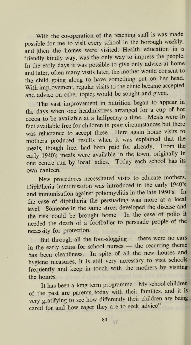 With the cooperation of the teaching staff is was made possible for me to visit every school in the borough weekly, and [then the homes were visited. Health education in a friendly kindly way, was the only way to impress the people. In the early days it was possible to give only advice at home and later, often many visits later, the mother would consent to the child going along to have something put on her head. With improvement, regular visits to the clinic became accepted and advice on other topics would be sought and given. The vast improvement in nutrition began to appear in the days when one headmistress arranged for a cup of hot cocoa to be available at a halfpenny a time. Meals were in fact available free for children in poor circumstances but there was reluctance to accept these. Here again home visits to mothers produced results when it was explained that the meals, though free, had been paid for already. From the early 1940’s meals were available in the town, originally in one centre run by local ladies. Today each school has its own canteen. New procedures necessitated visits to educate mothers. Diphtheria immunisation was introduced in the early 1940’s and immunisation against poliomyelitis in the late 1950 s. In the case of diphtheria the persuading was more at a local level. Someone in the same street developed the disease and the risk could be brought home. In the case of polio it needed the death of a footballer to persuade people of the necessity for protection. But through all the foot-slogging — there were no cars in the early years for school nurses — the recurring theme has been cleanliness. In spite of all the new houses and hygiene measures, it is still very necessary to visit schools frequently and keep in touch with the mothers by visiting the homes. It has been a long term programme. My school children of the past are parents today with their families, and it is very gratifying to see how differently their children are being cared for and how eager they are to seek advice .