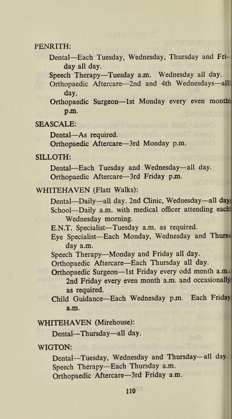 PENRITH: Dental—Each Tuesday, Wednesday, Thursday and Fri- day all day. Speech Therapy—Tuesday a.m. Wednesday all day. Orthopaedic Aftercare—2nd and 4th Wednesdays—all day. Orthopaedic Surgeon—1st Monday every even month: p.m. SEASCALE: Dental—As required. Orthopaedic Aftercare—3rd Monday p.m. SILLOTH: Dental—Each Tuesday and Wednesday—all day. Orthopaedic Aftercare—3rd Friday p.m. WHITEHAVEN (Flatt Walks): Dental—Daily—all day. 2nd Clinic, Wednesday—all day.: School—Daily a.m. with medical officer attending each:. Wednesday morning. E.N.T. Specialist—Tuesday a.m. as required. Eye Specialist—Each Monday, Wednesday and Thurso day a.m. Speech Therapy—Monday and Friday all day. Orthopaedic Aftercare—Each Thursday all day. Orthopaedic Surgeon—1st Friday every odd month a.m. 2nd Friday every even month a.m. and occasionally!! as required. Child Guidance—Each Wednesday p.m. Each Friday, a.m. WHITEHAVEN (Mirehouse): Dental—Thursday—all day. WIGTON: Dental—Tuesday, Wednesday and Thursday—all day. j Speech Therapy—Each Thursday a.m. Orthopaedic Aftercare—3rd Friday a.m. no