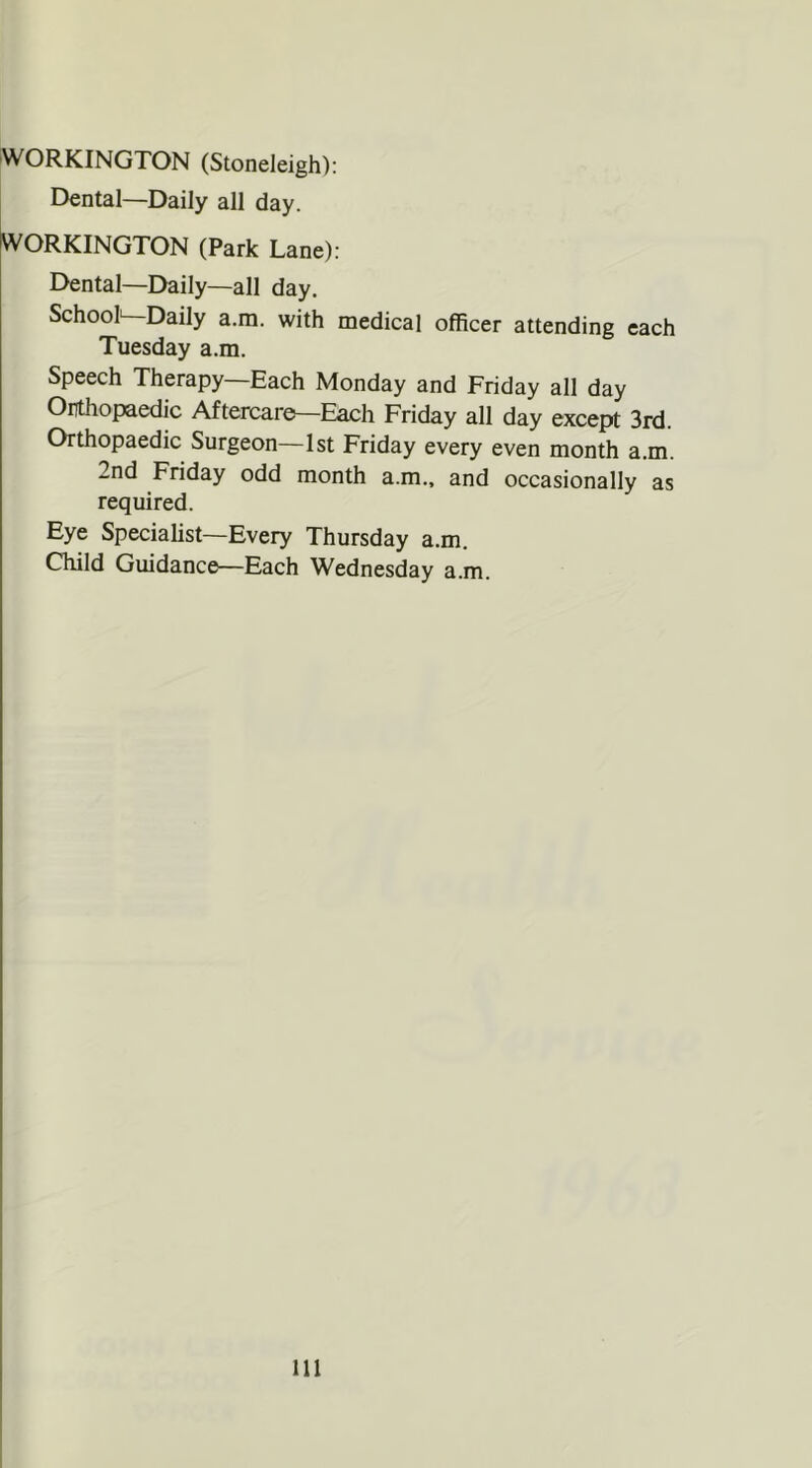 WORKINGTON (Stoneleigh): Dental—Daily all day. WORKINGTON (Park Lane): Dental—Daily—all day. School—Daily a.m. with medical officer attending each Tuesday a.m. Speech Therapy—Each Monday and Friday all day Orthopaedic Aftercare:—Each Friday all day except 3rd. Orthopaedic Surgeon—1st Friday every even month a.m. 2nd Friday odd month a.m., and occasionally as required. Eye Specialist—Every Thursday a.m. Child Guidance—Each Wednesday a.m. Ill