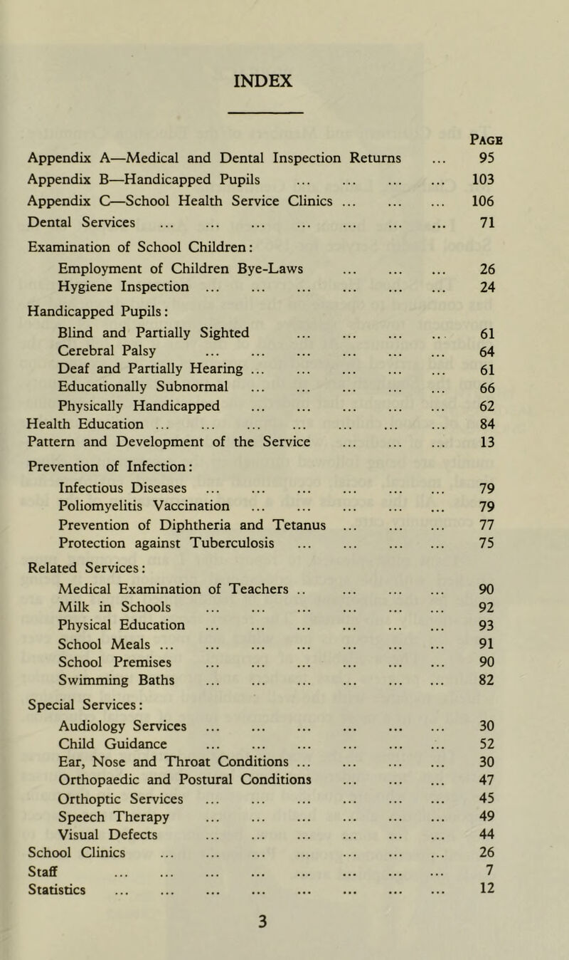 INDEX Page Appendix A—Medical and Dental Inspection Returns ... 95 Appendix B—Handicapped Pupils ... ... 103 Appendix C—School Health Service Clinics ... 106 Dental Services 71 Examination of School Children: Employment of Children Bye-Laws ... 26 Hygiene Inspection ... ... ... 24 Handicapped Pupils: Blind and Partially Sighted ... ... 61 Cerebral Palsy ... ... 64 Deaf and Panially Hearing ... ... ... 61 Educationally Subnormal ... ... ... 66 Physically Handicapped ... ... ... 62 Health Education ... ... ... ... ... ... ... 84 Pattern and Development of the Service ... 13 Prevention of Infection: Infectious Diseases ... 79 Poliomyelitis Vaccination ... ... ... 79 Prevention of Diphtheria and Tetanus ... 77 Protection against Tuberculosis ... ... 75 Related Services: Medical Examination of Teachers .. ... 90 Milk in Schools ... ... ... ... 92 Physical Education ... ... ... ... 93 School Meals 91 School Premises ... ... ... ... 90 Swimming Baths ... ... ... ... 82 Special Services: Audiology Services 30 Child Guidance ... ... 52 Ear, Nose and Throat Conditions 30 Orthopaedic and Postural Conditions ... 47 Orthoptic Services ... ... ... ... 45 Speech Therapy ... ... ... 49 Visual Defects ... ... ... ... 44 School Clinics ... ... ... ... ... 26 Staff 7 Statistics 12