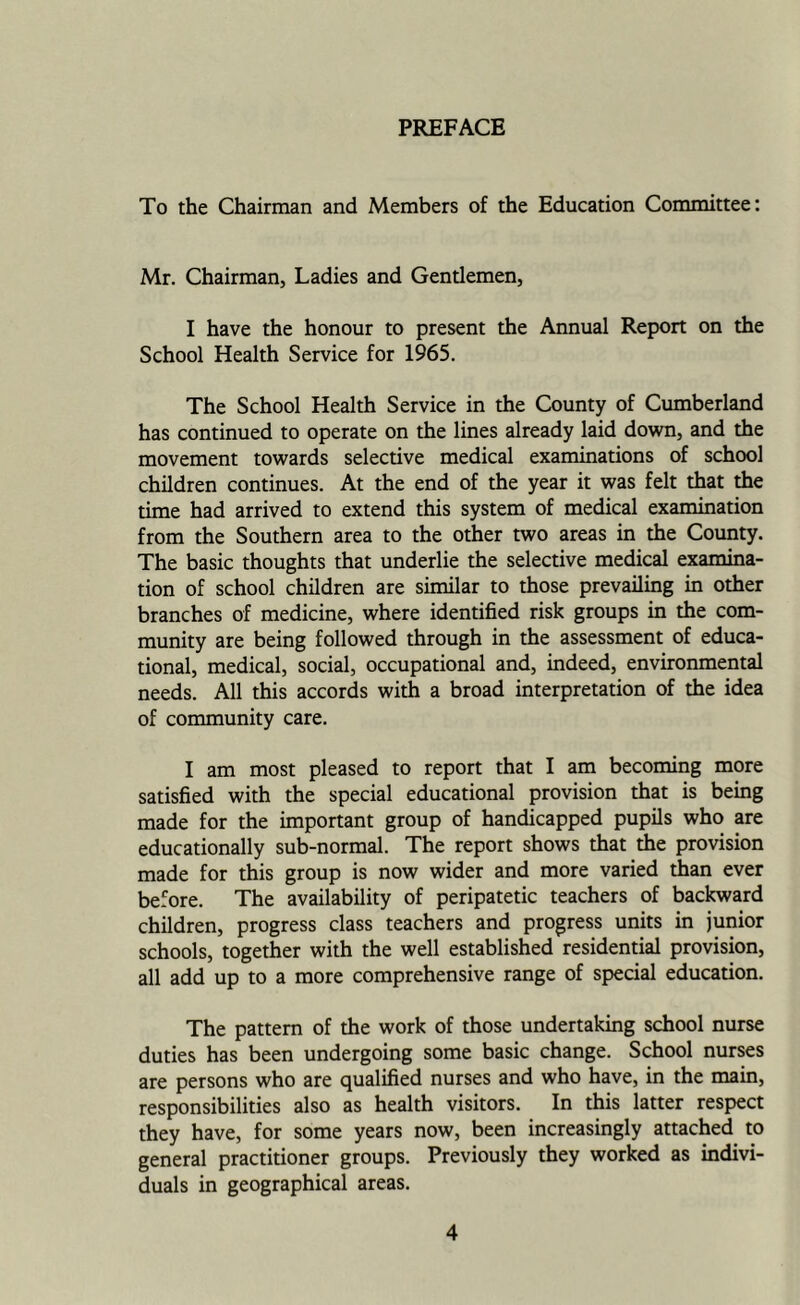 PREFACE To the Chairman and Members of the Education Committee: Mr, Chairman, Ladies and Gentlemen, I have the honour to present the Annual Report on the School Health Service for 1965. The School Health Service in the County of Cumberland has continued to operate on the lines already laid down, and the movement towards selective medical examinations of school children continues. At the end of the year it was felt that the time had arrived to extend this system of medical examination from the Southern area to the other two areas in the County. The basic thoughts that underlie the selective medical examina- tion of school children are similar to those prevailing in other branches of medicine, where identified risk groups in the com- munity are being followed through in the assessment of educa- tional, medical, social, occupational and, indeed, environmental needs. All this accords with a broad interpretation of the idea of community care, I am most pleased to report that I am becoming more satisfied with the special educational provision that is being made for the important group of handicapped pupils who are educationally sub-normal. The report shows that the provision made for this group is now wider and more varied than ever before. The availability of peripatetic teachers of backward children, progress class teachers and progress units in junior schools, together with the well established residential provision, all add up to a more comprehensive range of special education. The pattern of the work of those undertaking school nurse duties has been undergoing some basic change. School nurses are persons who are qualified nurses and who have, in the main, responsibilities also as health visitors. In this latter respect they have, for some years now, been increasingly attached to general practitioner groups. Previously they worked as indivi- duals in geographical areas.