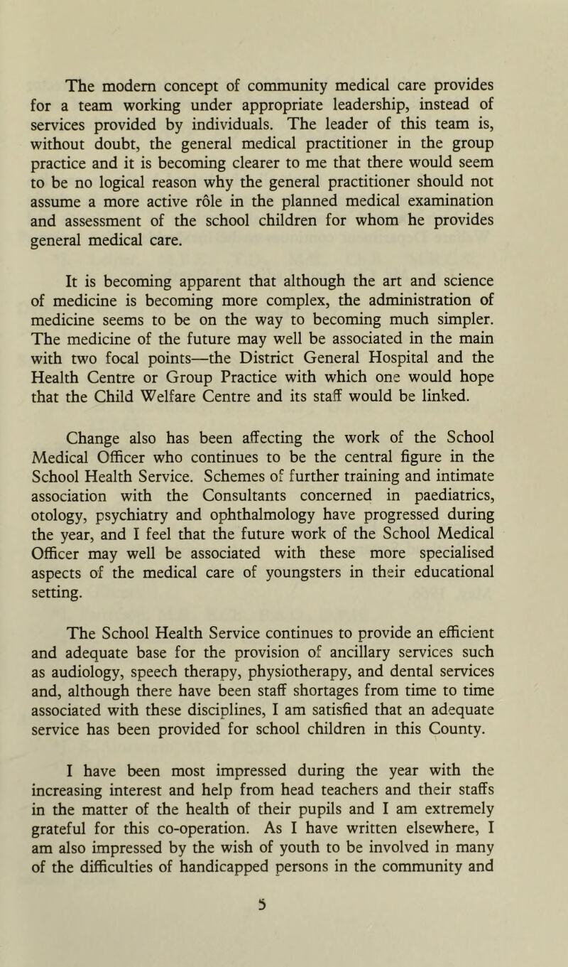 The modem concept of community medical care provides for a team working under appropriate leadership, instead of services provided by individuals. The leader of this team is, without doubt, the general medical practitioner in the group practice and it is becoming clearer to me that there would seem to be no logical reason why the general practitioner should not assume a more active role in the planned medical examination and assessment of the school children for whom he provides general medical care. It is becoming apparent that although the art and science of medicine is becoming more complex, the administration of medicine seems to be on the way to becoming much simpler. The medicine of the future may well be associated in the main with two focal points—the District General Hospital and the Health Centre or Group Practice with which one would hope that the Child Welfare Centre and its staff would be linked. Change also has been affecting the work of the School Medical Officer who continues to be the central figure in the School Health Service. Schemes of further training and intimate association with the Consultants concerned in paediatrics, otology, psychiatry and ophthalmology have progressed during the year, and I feel that the future work of the School Medical Officer may well be associated with these more specialised aspects of the medical care of youngsters in their educational setting. The School Health Service continues to provide an efficient and adequate base for the provision of ancillary services such as audiology, speech therapy, physiotherapy, and dental services and, although there have been staff shortages from time to time associated with these disciplines, I am satisfied that an adequate service has been provided for school children in this County. I have been most impressed during the year with the increasing interest and help from head teachers and their staffs in the matter of the health of their pupils and I am extremely grateful for this co-operation. As I have written elsewhere, I am also impressed by the wish of youth to be involved in many of the difficulties of handicapped persons in the community and 3