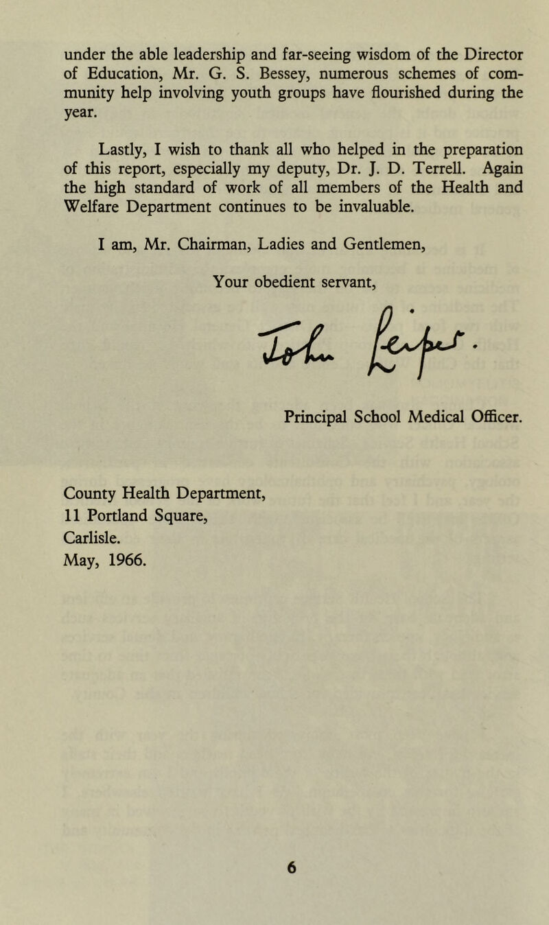 under the able leadership and far-seeing wisdom of the Director of Education, Mr. G. S. Bessey, numerous schemes of com- munity help involving youth groups have flourished during the year. Lastly, I wish to thank all who helped in the preparation of this report, especially my deputy. Dr. J. D. Terrell. Again the high standard of work of all members of the Health and Welfare Department continues to be invaluable. I am, Mr. Chairman, Ladies and Gendemen, Your obedient servant. Principal School Medical Officer. County Health Department, 11 Portland Square, Carlisle. May, 1966.