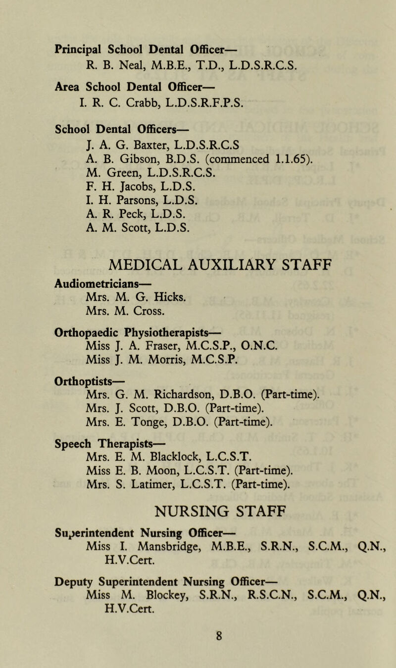 Principal School Dental Officer— R. B. Neal, M.B.E., T.D., L.D.S.R.C.S. Area School Dental Officer— I. R. C. Crabb, L.D.S.R.F.P.S. School Dental Officers— J. A. G, Baxter, L.D.S.R.C.S A. B. Gibson, B.D.S. (commenced 1.1.65). M. Green, L.D.S.R.C.S. F. H. Jacobs, L.D.S. 1. H. Parsons, L.D.S. A. R. Peck, L.D.S. A. M. Scott, L.D.S. MEDICAL AUXILIARY STAFF Audiometricians— Mrs. M. G. Hicks. Mrs. M. Cross. Orthopaedic Physiotherapists— Miss J. A. Fraser, M.C.S.P., O.N.C. Miss J. M. Morris, M.C.S.P. Orthoptists— Mrs. G. M. Richardson, D.B.O. (Part-time). Mrs. J. Scott, D.B.O. (Part-time). Mrs. E. Tonge, D.B.O. (Part-time). Speech Therapists— Mrs. E. M. Blacklock, L.C.S.T. Miss E. B. Moon, L.C.S.T. (Part-time). Mrs. S. Latimer, L.C.S.T. (Part-time). NURSING STAFF Superintendent Nursing Officer— Miss I. Mansbridge, M.B.E., S.R.N., S.C.M., Q.N., H.V.Cert. Deputy Superintendent Nursing Officer— Miss M. Blockcy, S.R.N., R.S.C.N., S.C.M., Q.N., H.V.Cert.