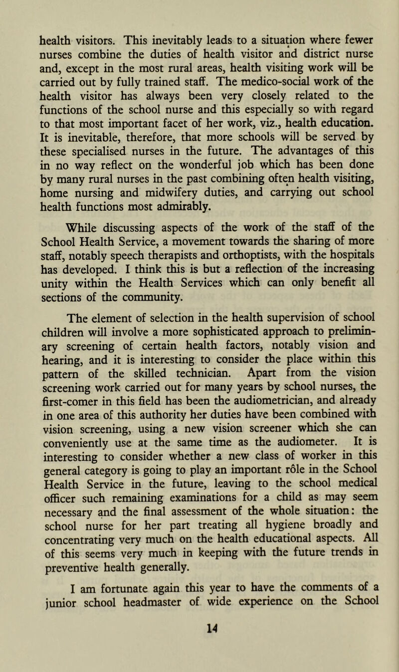 health visitors. This inevitably leads to a situation where fewer nurses combine the duties of health visitor and district nurse and, except in the most rural areas, health visiting work will be carried out by fully trained staff. The medico-social work of the health visitor has always been very closely related to the functions of the school nurse and this especially so with regard to that most important facet of her work, viz., health education. It is inevitable, therefore, that more schools will be served by these specialised nurses in the future. The advantages of this in no way reflect on the wonderful job which has been done by many rural nurses in the past combining often health visiting, home nursing and midwifery duties, and carrying out school health functions most admirably. While discussing aspects of the work of the staff of the School Health Service, a movement towards the sharing of more staff, notably speech therapists and orthoptists, with the hospitals has developed. I think this is but a reflection of the increasing unity within the Health Services which can only benefit all sections of the community. The element of selection in the health supervision of school children will involve a more sophisticated approach to prelimin- ary screening of certain health factors, notably vision and hearing, and it is interesting to consider the place within this pattern of the skilled technician. Apart from the vision screening work carried out for many years by school nurses, the first-comer in this field has been the audiometrician, and already in one area of this authority her duties have been combined with vision screening, using a new vision screener which she can conveniently use at the same time as the audiometer. It is interesting to consider whether a new class of worker in this general category is going to play an important role in the School Health Service in the future, leaving to the school medical officer such remaining examinations for a child as may seem necessary and the final assessment of the whole situation: the school nurse for her part treating all hygiene broadly and concentrating very much on the health educational aspects. All of this seems very much in keeping with the future trends in preventive health generally. I am fortunate again this year to have the comments of a junior school headmaster of wide experience on the School
