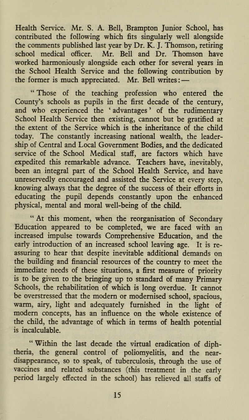 Health Service. Mr. S. A. Bell, Brampton Junior School, has contributed the following which fits singularly well alongside the comments published last year by Dr. K. J. Thomson, retiring school medical officer. Mr. Bell and Dr. Thomson have worked harmoniously alongside each other for several years in the School Health Service and the following contribution by the former is much appreciated. Mr. Bell writes: — “ Those of the teaching profession who entered the County’s schools as pupils in the first decade of the century, and who experienced the ‘ advantages ’ of the rudimentary School Health Service then existing, cannot but be gratified at the extent of the Service which is the inheritance of the child today. The constantly increasing national wealth, the leader- ship of Central and Local Government Bodies, and the dedicated service of the School Medical staff, are factors which have expedited this remarkable advance. Teachers have, inevitably, been an integral part of the School Health Service, and have imreservedly encouraged and assisted the Service at every step, knowing always that the degree of the success of their efforts in educating the pupil depends constantly upon the enhanced physical, mental and moral well-being of the child. “ At this moment, when the reorganisation of Secondary Education appeared to be completed, we are faced with an increased impulse towards Comprehensive Education, and the early introduction of an increased school leaving age. It is re- assuring to hear that despite inevitable additional demands on the building and financial resources of the country to meet the immediate needs of these situations, a first measure of priority is to be given to the bringing up to standard of many Primary Schools, the rehabilitation of which is long overdue. It cannot be overstressed that the modem or modernised school, spacious, warm, airy, light and adequately furnished in the light of modem concepts, has an influence on the whole existence of the child, the advantage of which in terms of health potential is incalculable. “ Within the last decade the virtual eradication of diph- theria, the general control of poliomyelitis, and the near- disappearance, so to speak, of tuberculosis, through the use of vaccines and related substances (this treatment in the early period largely effected in the school) has relieved all staffs of