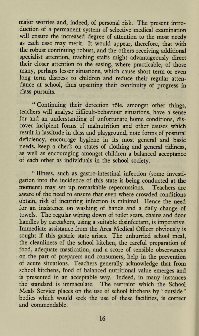 major worries and, indeed, of personal risk. The present intro- duction of a permanent system of selective medical examination will ensure the increased degree of attention to the most needy as each case may merit. It would appear, therefore, that with the robust continuing robust, and the others receiving additional specialist attention, teaching staffs might advantageously direct their closer attention to the easing, where practicable, of those many, perhaps lesser situations, which cause short term or even long term distress to children and reduce their regular atten- dance at school, thus upsetting their continuity of progress in class pursuits. “ Continuing their detection role, amongst other things, teachers will analyse difficult-behaviour situations, have a sense for and an understanding of unfortunate home conditions, dis- cover incipient forms of malnutrition and other causes which result in lassitude in class and playground, note forms of postural deficiency, encourage hygiene in its most general and basic needs, keep a check on states of clothing and general tidiness, as well as encouraging amongst children a balanced acceptance of each other as individuals in the school society. “ Illness, such as gastro-intestinal infection (some investi- gation into the incidence of this state is being conducted at the moment) may set up remarkable repercussions. Teachers are aware of the need to ensure that even where crowded conditions obtain, risk of incurring infection is minimal. Hence the need for an insistence on washing of hands and a daily change of towels. The regular wiping down of toilet seats, chains and door handles by caretakers, using a suitable disinfectant, is imperative. Immediate assistance from the Area Medical Officer obviously is sought if this gastric state arises. The unhurried school meal, the cleanliness of the school kitchen, the careful preparation of food, adequate mastication, and a score of sensible observances on the part of preparers and consumers, help in the prevention of acute situations. Teachers generally acknowledge that from school kitchens, food of balanced nutritional value emerges and is presented in an acceptable way. Indeed, in many instances the standard is immaculate. The restraint which the School Meals Service places on the use of school kitchens by ‘ outside ’ bodies which would seek the use of these facilities, is correct and commendable.