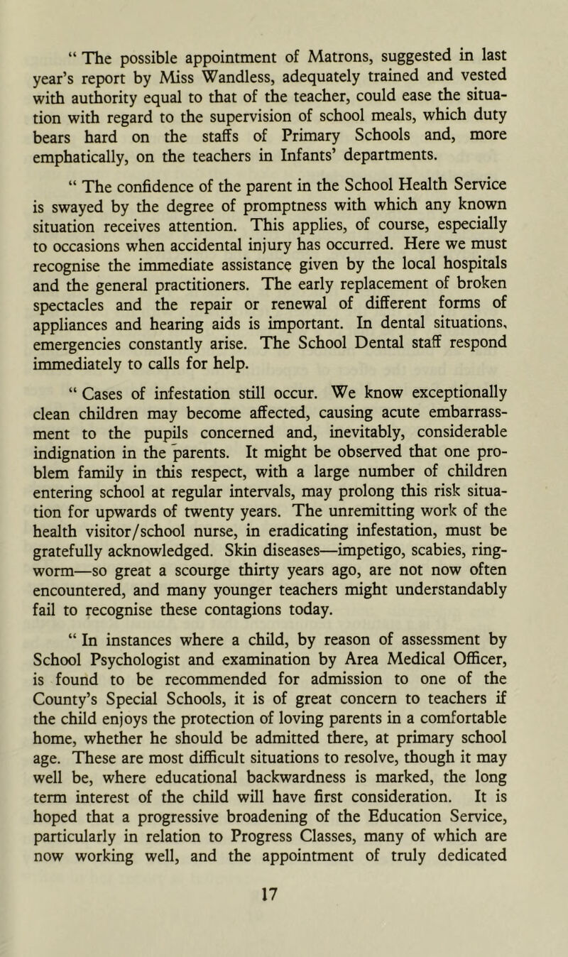 “ The possible appointment of Matrons, suggested in last year’s report by Miss Wandless, adequately trained and vested with authority equal to that of the teacher, could ease the situa- tion with regard to the supervision of school meals, which duty bears hard on the staffs of Primary Schools and, more emphatically, on the teachers in Infants’ departments. “ The confidence of the parent in the School Health Service is swayed by the degree of promptness with which any known situation receives attention. This applies, of course, especially to occasions when accidental injury has occurred. Here we must recognise the immediate assistance given by the local hospitals and the general practitioners. The early replacement of broken spectacles and the repair or renewal of different forms of appliances and hearing aids is important. In dental situations, emergencies constantly arise. The School Dental staff respond immediately to calls for help. “ Cases of infestation still occur. We know exceptionally clean children may become affected, causing acute embarrass- ment to the pupils concerned and, inevitably, considerable indignation in the parents. It might be observed that one pro- blem family in this respect, with a large number of children entering school at regular intervals, may prolong this risk situa- tion for upwards of twenty years. The unremitting work of the health visitor/school nurse, in eradicating infestation, must be gratefully acknowledged. Skin diseases—impetigo, scabies, ring- worm—so great a scourge thirty years ago, are not now often encountered, and many younger teachers might understandably fail to recognise these contagions today. “ In instances where a child, by reason of assessment by School Psychologist and examination by Area Medical Officer, is found to be recommended for admission to one of the County’s Special Schools, it is of great concern to teachers if the child enjoys the protection of loving parents in a comfortable home, whether he should be admitted there, at primary school age. These are most difficult situations to resolve, though it may well be, where educational backwardness is marked, the long term interest of the child will have first consideration. It is hoped that a progressive broadening of the Education Service, particularly in relation to Progress Classes, many of which are now working well, and the appointment of truly dedicated