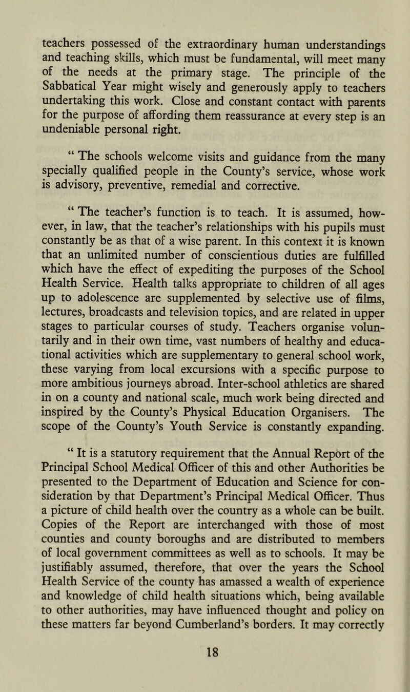 teachers possessed of the extraordinary human understandings and teaching skills, which must be fundamental, will meet many of the needs at the primary stage. The principle of the Sabbatical Year might wisely and generously apply to teachers undertaking this work. Close and constant contact with parents for the purpose of affording them reassurance at every step is an undeniable personal right. “ The schools welcome visits and guidance from the many specially qualified people in the County’s service, whose work is advisory, preventive, remedial and corrective. “ The teacher’s function is to teach. It is assumed, how- ever, in law, that the teacher’s relationships with his pupils must constantly be as that of a wise parent. In this context it is known that an unlimited number of conscientious duties are fulfilled which have the effect of expediting the purposes of the School Health Service. Health talks appropriate to children of all ages up to adolescence are supplemented by selective use of films, lectures, broadcasts and television topics, and are related in upper stages to particular courses of study. Teachers organise volun- tarily and in their own time, vast numbers of healthy and educa- tional activities which are supplementary to general school work, these varying from local excursions with a specific purpose to more ambitious journeys abroad. Inter-school athletics are shared in on a county and national scale, much work being directed and inspired by the County’s Physical Education Organisers. The scope of the County’s Youth Service is constantly expanding. “ It is a statutory requirement that the Annual Report of the Principal School Medical Officer of this and other Authorities be presented to the Department of Education and Science for con- sideration by that Department’s Principal Medical Officer. Thus a picture of child health over the country as a whole can be built. Copies of the Report are interchanged with those of most counties and county boroughs and are distributed to members of local government committees as well as to schools. It may be justifiably assumed, therefore, that over the years the School Health Service of the county has amassed a wealth of experience and knowledge of child health situations which, being available to other authorities, may have influenced thought and policy on these matters far beyond Cumberland’s borders. It may correctly