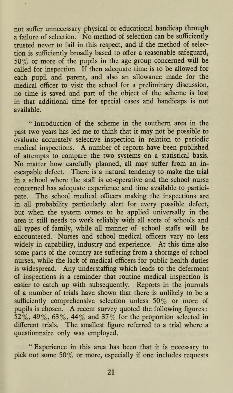 not suffer unnecessary physical or educational handicap through a failure of selection. No method of selection can be sufficiently trusted never to fail in this respect, and if the method of selec- tion is sufficiently broadly based to offer a reasonable safeguard, 50% or more of the pupils in the age group concerned will be called for inspection. If then adequate time is to be allowed for each pupil and parent, and also an allowance made for the medical officer to visit the school for a preliminary discussion, no time is saved and part of the object of the scheme is lost in that additional time for special cases and handicaps is not available. “ Introduction of the scheme in the southern area in the past two years has led me to think that it may not be possible to evaluate accurately selective inspection in relation to periodic medical inspections. A number of reports have been published of attempts to compare the two systems on a statistical basis. No matter how carefully planned, all may suffer from an in- escapable defect. There is a natural tendency to make the trial in a school where the staff is co-operative and the school nurse concerned has adequate experience and time available to partici- pate. The school medical officers making the inspections are in all probability particularly alert for every possible defect, but when the system comes to be applied universally in the area it still needs to work reliably with all sorts of schools and all types of family, while all manner of school staffs will be encountered. Nurses and school medical officers vary no less widely in capability, industry and experience. At this time also some parts of the country are suffering from a shortage of school nurses, while the lack of medical officers for public health duties is widespread. Any understaffing which leads to the deferment of inspections is a reminder that routine medical inspection is easier to catch up with subsequently. Reports in the journals of a number of trials have shown that there is unlikely to be a sufficiently comprehensive selection unless 50% or more of pupils is chosen. A recent survey quoted the following figures: 52%, 49%, 63%, 44% and 37% for the proportion selected in different trials. The smallest figure referred to a trial where a questionnaire only was employed. “ Experience in this area has been that it is necessary to pick out some 50% or more, especially if one includes requests