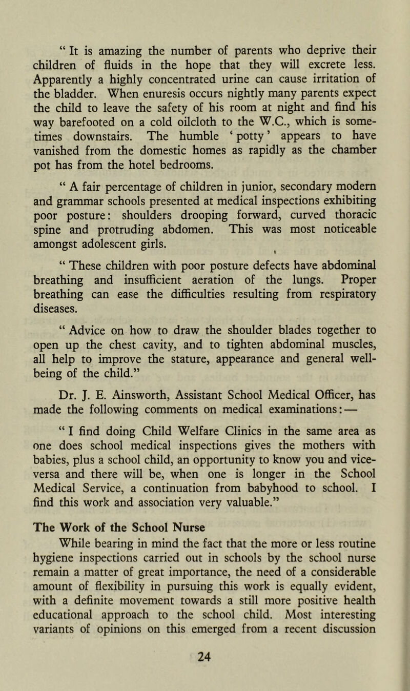 “ It is amazing the number of parents who deprive their children of fluids in the hope that they will excrete less. Apparently a highly concentrated urine can cause irritation of the bladder. When enuresis occurs nightly many parents expect the child to leave the safety of his room at night and find his way barefooted on a cold oilcloth to the W.C., which is some- times downstairs. The humble ‘ potty ’ appears to have vanished from the domestic homes as rapidly as the chamber pot has from the hotel bedrooms. “ A fair percentage of children in junior, secondary modem and grammar schools presented at medical inspections exhibiting poor posture: shoulders drooping forward, curved thoracic spine and protruding abdomen. This was most noticeable amongst adolescent girls. “ These children with poor posture defects have abdominal breathing and insufficient aeration of the lungs. Proper breathing can ease the difficulties resulting from respiratory diseases. “ Advice on how to draw the shoulder blades together to open up the chest cavity, and to tighten abdominal muscles, all help to improve the stature, appearance and general well- being of the child.” Dr. J. E. Ainsworth, Assistant School Medical Officer, has made the following comments on medical examinations: — “ I find doing Child Welfare Clinics in the same area as one does school medical inspections gives the mothers with babies, plus a school child, an opportunity to know you and vice- versa and there will be, when one is longer in the School Medical Service, a continuation from babyhood to school. I find this work and association very valuable.” The Work of the School Nurse While bearing in mind the fact that the more or less routine hygiene inspections carried out in schools by the school nurse remain a matter of great importance, the need of a considerable amount of flexibility in pursuing this work is equally evident, with a definite movement towards a still more positive health educational approach to the school child. Most interesting variants of opinions on this emerged from a recent discussion
