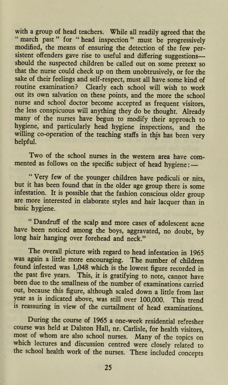 with a group of head teachers. While all readily agreed that the “ march past ” for “ head inspection ” must be progressively modified, the means of ensuring the detection of the few per- sistent offenders gave rise to useful and differing suggestions— should the suspected children be called out on some pretext so that the nurse could check up on them unobtrusively, or for the sake of their feelings and self-respect, must all have some kind of routine examination? Clearly each school will wish to work out its own salvation on these points, and the more the school nurse and school doctor become accepted as frequent visitors, the less conspicuous will anything they do be thought. Already many of the nurses have begun to modify their approach to hygiene, and particularly head hygiene inspections, and the willing co-operation of the teaching staffs in this has been very helpful. Two of the school nurses in the western area have com- mented as follows on the specific subject of head hygiene: — “ Very few of the younger children have pediculi or nits, but it has been found that in the older age group there is some infestation. It is possible that the fashion conscious older group are more interested in elaborate styles and hair lacquer than in basic hygiene. “ Dandruff of the scalp and more cases of adolescent acne have been noticed among the boys, aggravated, no doubt, by long hair hanging over forehead and neck.” The overall picture with regard to head infestation in 1965 was again a little more encouraging. The number of children found infested was 1,048 which is the lowest figure recorded in the past five years. This, it is gratifying to note, cannot have been due to the smallness of the number of examinations carried out, because this figure, although scaled down a little from last year as is indicated above, was still over 100,000. This trend is reassuring in view of the curtailment of head examinations. During the course of 1965 a one-week residential refresher course was held at Dalston Hall, nr. Carlisle, for health visitors, most of whom are also school nurses. Many of the topics on which lectures and discussion centred were closely related to the school health work of the nurses. These included concepts
