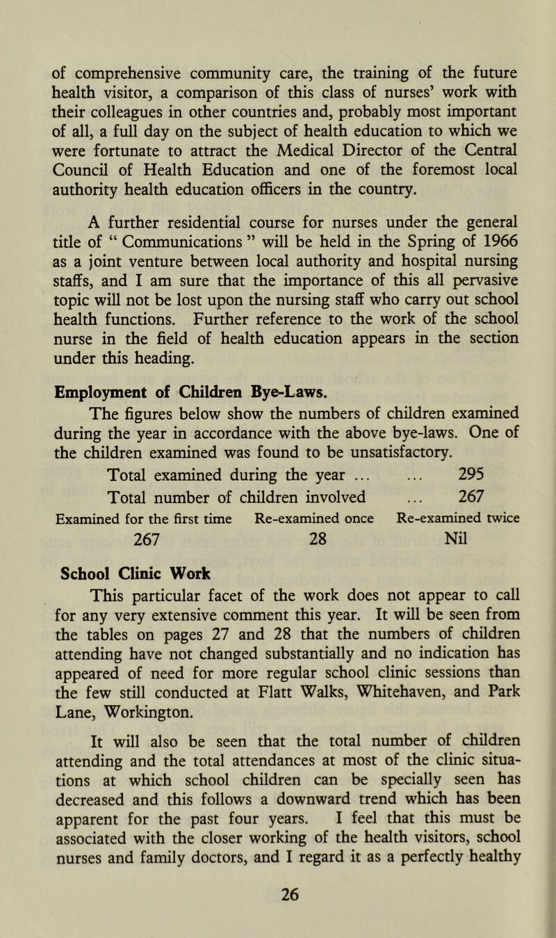 of comprehensive community care, the training of the future health visitor, a comparison of this class of nurses’ work with their colleagues in other countries and, probably most important of all, a full day on the subject of health education to which we were fortunate to attract the Medical Director of the Central Council of Health Education and one of the foremost local authority health education officers in the country. A further residential course for nurses under the general title of “ Communications ” will be held in the Spring of 1966 as a joint venture between local authority and hospital nursing staffs, and I am sure that the importance of this all pervasive topic will not be lost upon the nursing staff who carry out school health functions. Further reference to the work of the school nurse in the field of health education appears in the section under this heading. Employment of Children Bye-Laws. The figures below show the numbers of children examined during the year in accordance with the above bye-laws. One of the children examined was found to be unsatisfactory. Total examined during the year ... ... 295 Total number of children involved ... 267 Examined for the first time Re-examined once Re-examined twice 267 28 NU School Clinic Work This particular facet of the work does not appear to call for any very extensive comment this year. It will be seen from the tables on pages 27 and 28 that the numbers of children attending have not changed substantially and no indication has appeared of need for more regular school clinic sessions than the few still conducted at Flatt Walks, Whitehaven, and Park Lane, Workington. It will also be seen that the total number of children attending and the total attendances at most of the clinic situa- tions at which school children can be specially seen has decreased and this follows a downward trend which has been apparent for the past four years. I feel that this must be associated with the closer working of the health visitors, school nurses and family doctors, and I regard it as a perfectly healthy