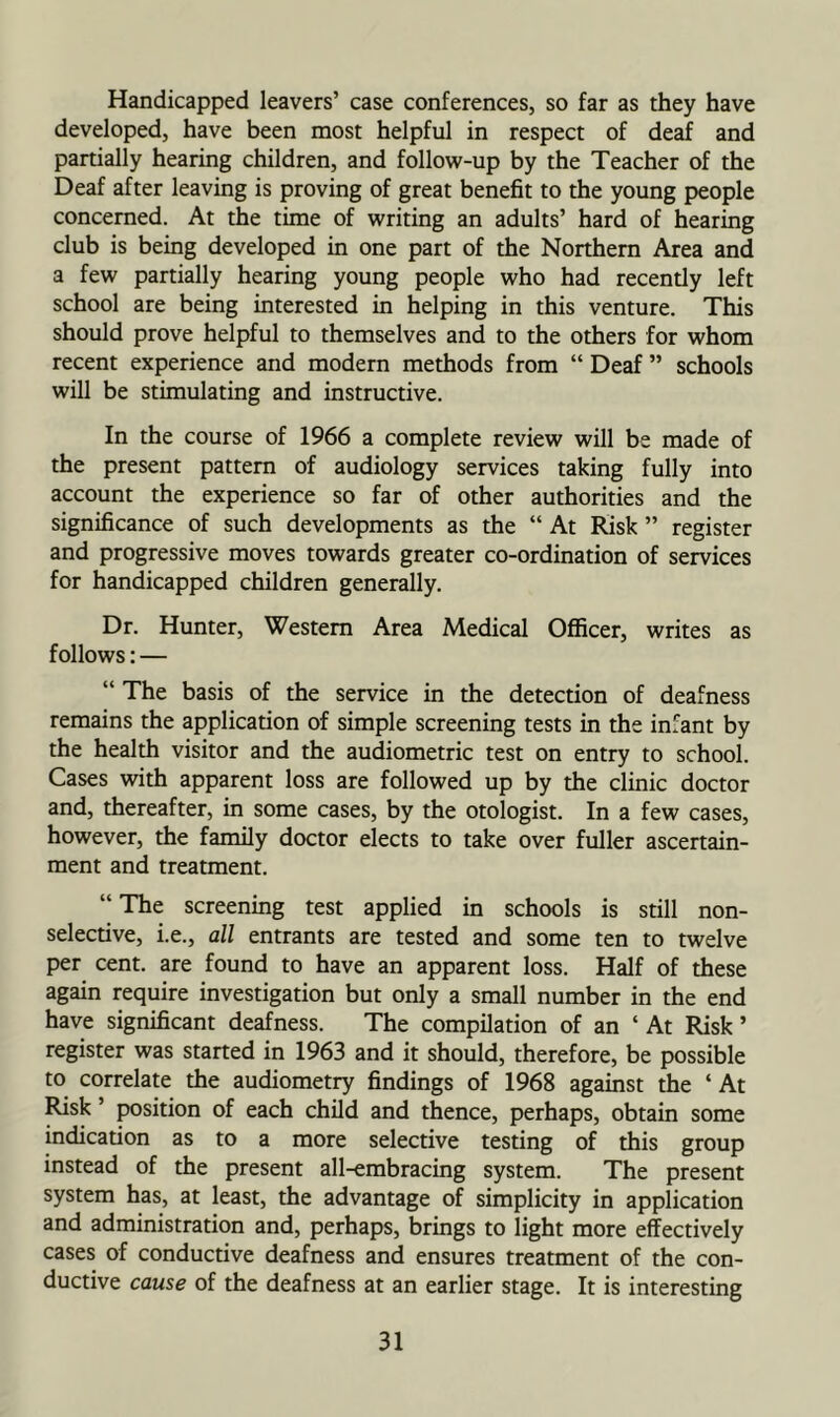Handicapped leavers’ case conferences, so far as they have developed, have been most helpful in respect of deaf and partially hearing children, and follow-up by the Teacher of the Deaf after leaving is proving of great benefit to the young people concerned. At the time of writing an adults’ hard of hearing club is being developed in one part of the Northern Area and a few partially hearing young people who had recently left school are being interested in helping in this venture. This should prove helpful to themselves and to the others for whom recent experience and modern me±ods from “ Deaf ” schools will be stimulating and instructive. In the course of 1966 a complete review will be made of the present pattern of audiology services taking fully into account the experience so far of other authorities and the significance of such developments as the “ At Risk ” register and progressive moves towards greater co-ordination of services for handicapped children generally. Dr. Hunter, Western Area Medical Officer, writes as follows; — “ The basis of the service in the detection of deafness remains the application of simple screening tests in the infant by the health visitor and the audiometric test on entry to school. Cases with apparent loss are followed up by the clinic doctor and, thereafter, in some cases, by the otologist. In a few cases, however, the family doctor elects to take over fuller ascertain- ment and treatment. “ The screening test applied in schools is still non- selective, i.e., all entrants are tested and some ten to twelve per cent, are found to have an apparent loss. Half of these again require investigation but only a small number in the end have significant deafness. The compilation of an ‘ At Risk ’ register was started in 1963 and it should, therefore, be possible to correlate the audiometry findings of 1968 against the ‘ At Risk ’ position of each child and thence, perhaps, obtain some indication as to a more selective testing of this group instead of the present all-embracing system. The present system has, at least, the advantage of simplicity in application and administration and, perhaps, brings to light more effectively cases of conductive deafness and ensures treatment of the con- ductive cause of the deafness at an earlier stage. It is interesting