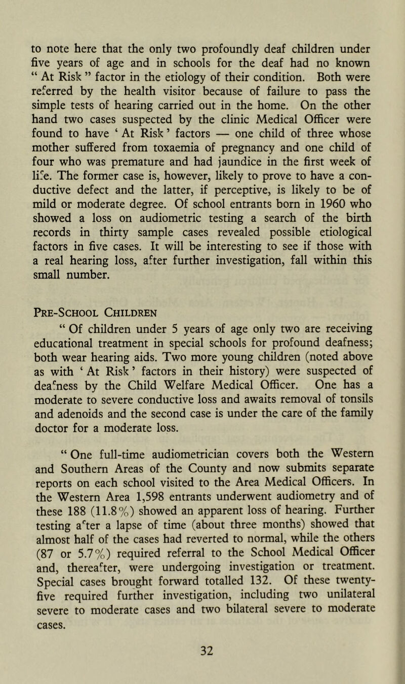 to note here that the only two profoundly deaf children under five years of age and in schools for the deaf had no known “ At Risk ” factor in the etiology of their condition. Both were referred by the health visitor because of failure to pass the simple tests of hearing carried out in the home. On the other hand two cases suspected by the clinic Medical Officer were found to have ‘ At Risk ’ factors — one child of three whose mother suffered from toxaemia of pregnancy and one child of four who was premature and had jaundice in the first week of life. The former case is, however, likely to prove to have a con- ductive defect and the latter, if perceptive, is likely to be of mild or moderate degree. Of school entrants born in 1960 who showed a loss on audiometric testing a search of the birth records in thirty sample cases revealed possible etiological factors in five cases. It will be interesting to see if those with a real hearing loss, after further investigation, fall within this small number. Pre-School Children “ Of children under 5 years of age only two are receiving educational treatment in special schools for profound deafness; both wear hearing aids. Two more young children (noted above as with ‘ At Risk ’ factors in their history) were suspected of dea'ness by the Child Welfare Medical Officer. One has a moderate to severe conductive loss and awaits removal of tonsils and adenoids and the second case is under the care of the family doctor for a moderate loss. “ One full-time audiometrician covers both the Western and Southern Areas of the County and now submits separate reports on each school visited to the Area Medical Officers. In the Western Area 1,598 entrants underwent audiometry and of these 188 (11.8%) showed an apparent loss of hearing. Further testing a*'ter a lapse of time (about three months) showed that almost half of the cases had reverted to normal, while the others (87 or 5.7%) required referral to the School Medical Officer and, thereafter, were undergoing investigation or treatment. Special cases brought forward totalled 132. Of these twenty- five required further investigation, including two unilateral severe to moderate cases and two bilateral severe to moderate cases.